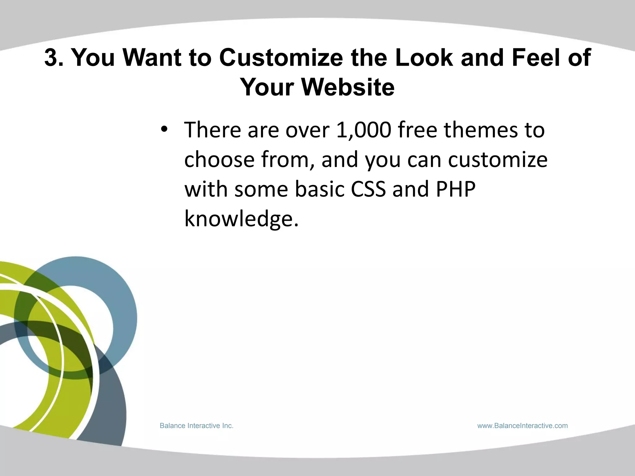 3. You Want to Customize the Look and Feel of
                Your Website
         • There are over 1,000 free themes to
           choose from, and you can customize
           with some basic CSS and PHP
           knowledge.




         Balance Interactive Inc.      www.BalanceInteractive.com
 