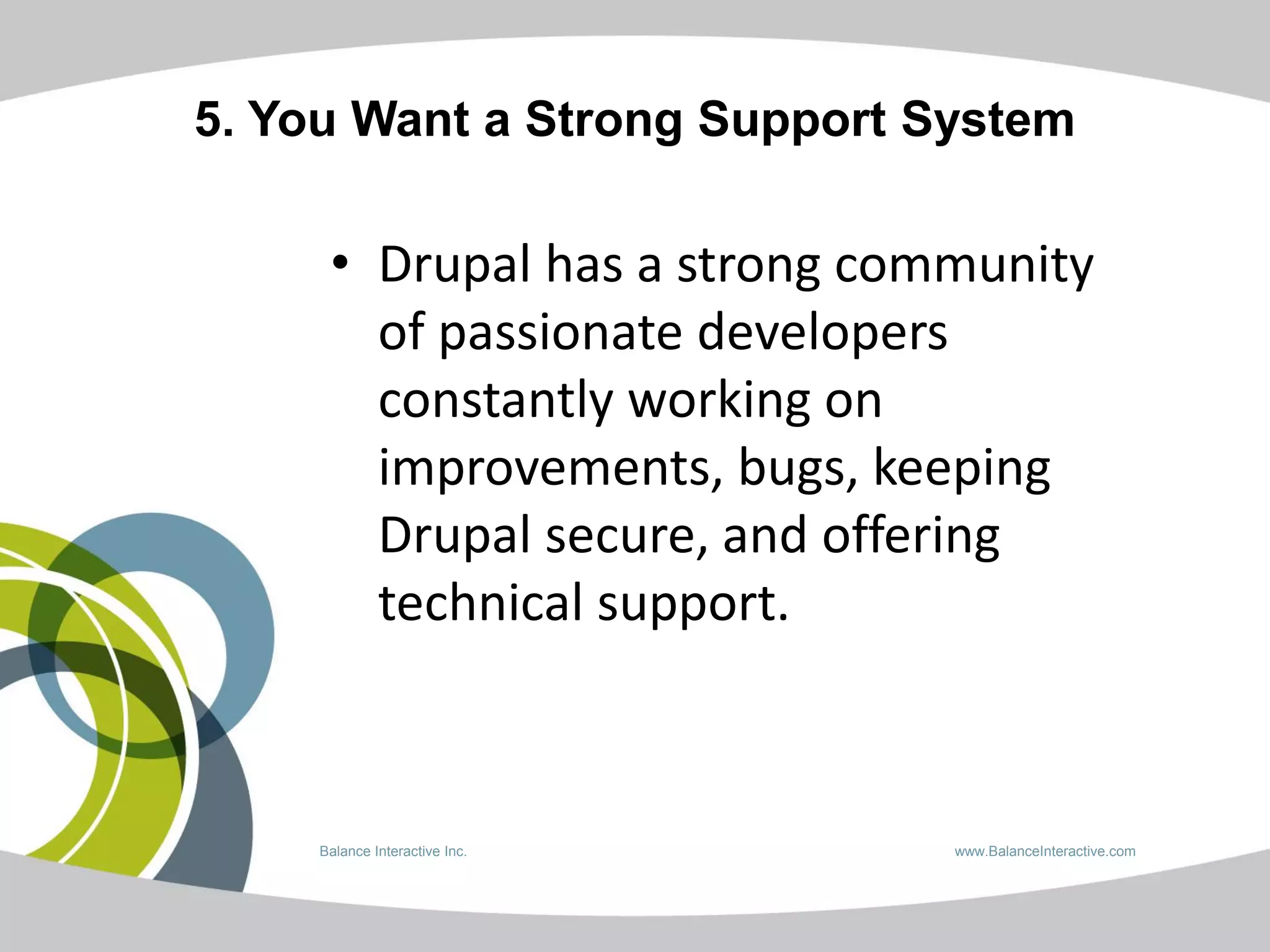 5. You Want a Strong Support System

     • Drupal has a strong community
       of passionate developers
       constantly working on
       improvements, bugs, keeping
       Drupal secure, and offering
       technical support.



    Balance Interactive Inc.   www.BalanceInteractive.com
 