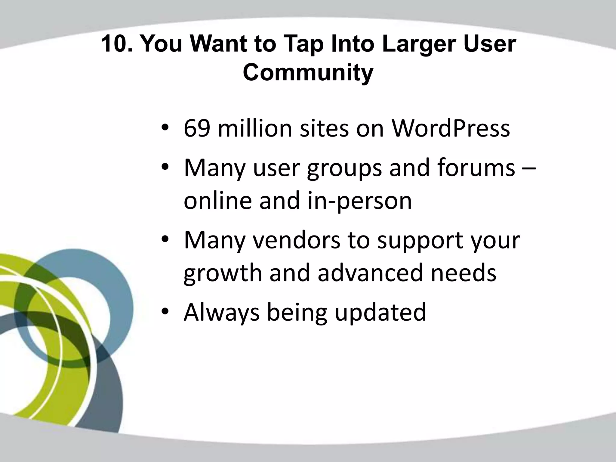 10. You Want to Tap Into Larger User
           Community

     • 69 million sites on WordPress
     • Many user groups and forums –
       online and in-person
     • Many vendors to support your
       growth and advanced needs
     • Always being updated
 