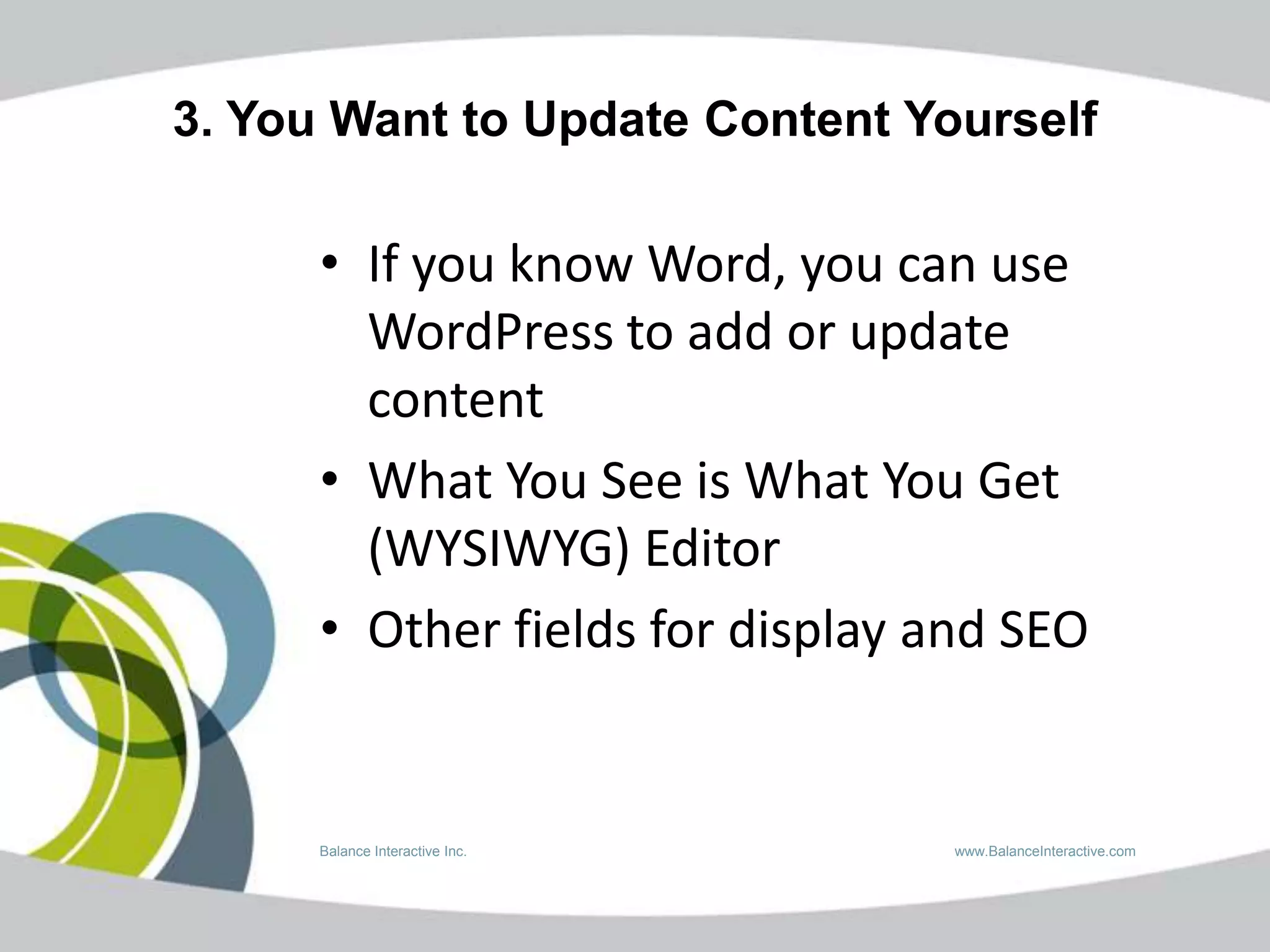 3. You Want to Update Content Yourself

      • If you know Word, you can use
        WordPress to add or update
        content
      • What You See is What You Get
        (WYSIWYG) Editor
      • Other fields for display and SEO


      Balance Interactive Inc.    www.BalanceInteractive.com
 