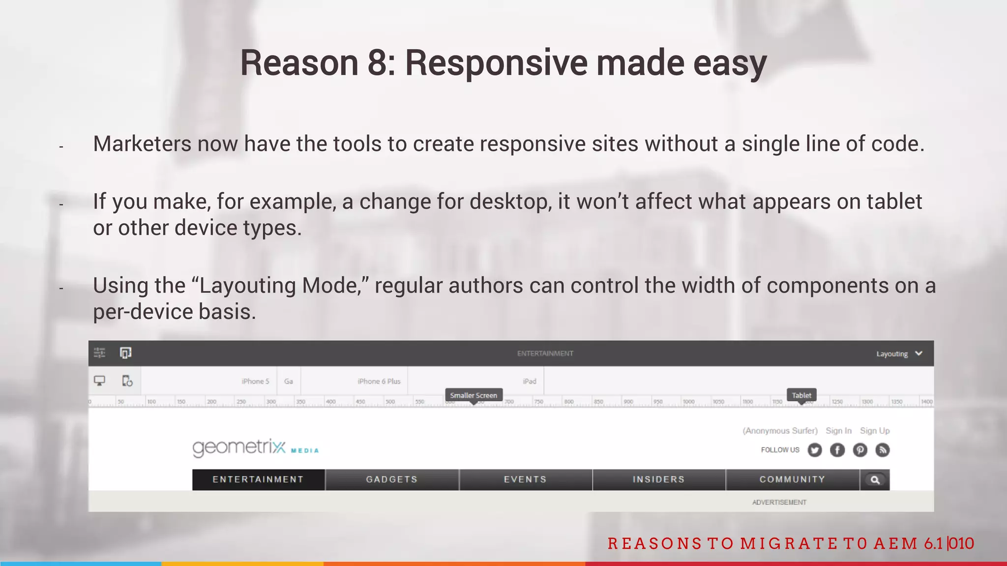 010R E A S O N S T O M I G R A T E T 0 A E M 6.1 |
Reason 8: Responsive made easy
- Marketers now have the tools to create responsive sites without a single line of code.
- If you make, for example, a change for desktop, it won’t affect what appears on tablet
or other device types.
- Using the “Layouting Mode,” regular authors can control the width of components on a
per-device basis.
 