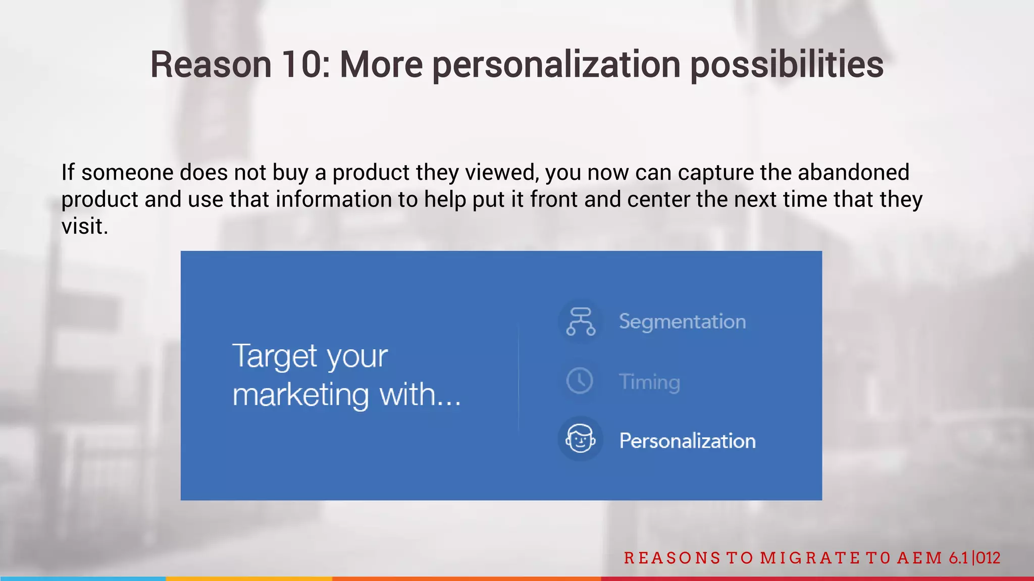 012R E A S O N S T O M I G R A T E T 0 A E M 6.1 |
Reason 10: More personalization possibilities
If someone does not buy a product they viewed, you now can capture the abandoned
product and use that information to help put it front and center the next time that they
visit.
 