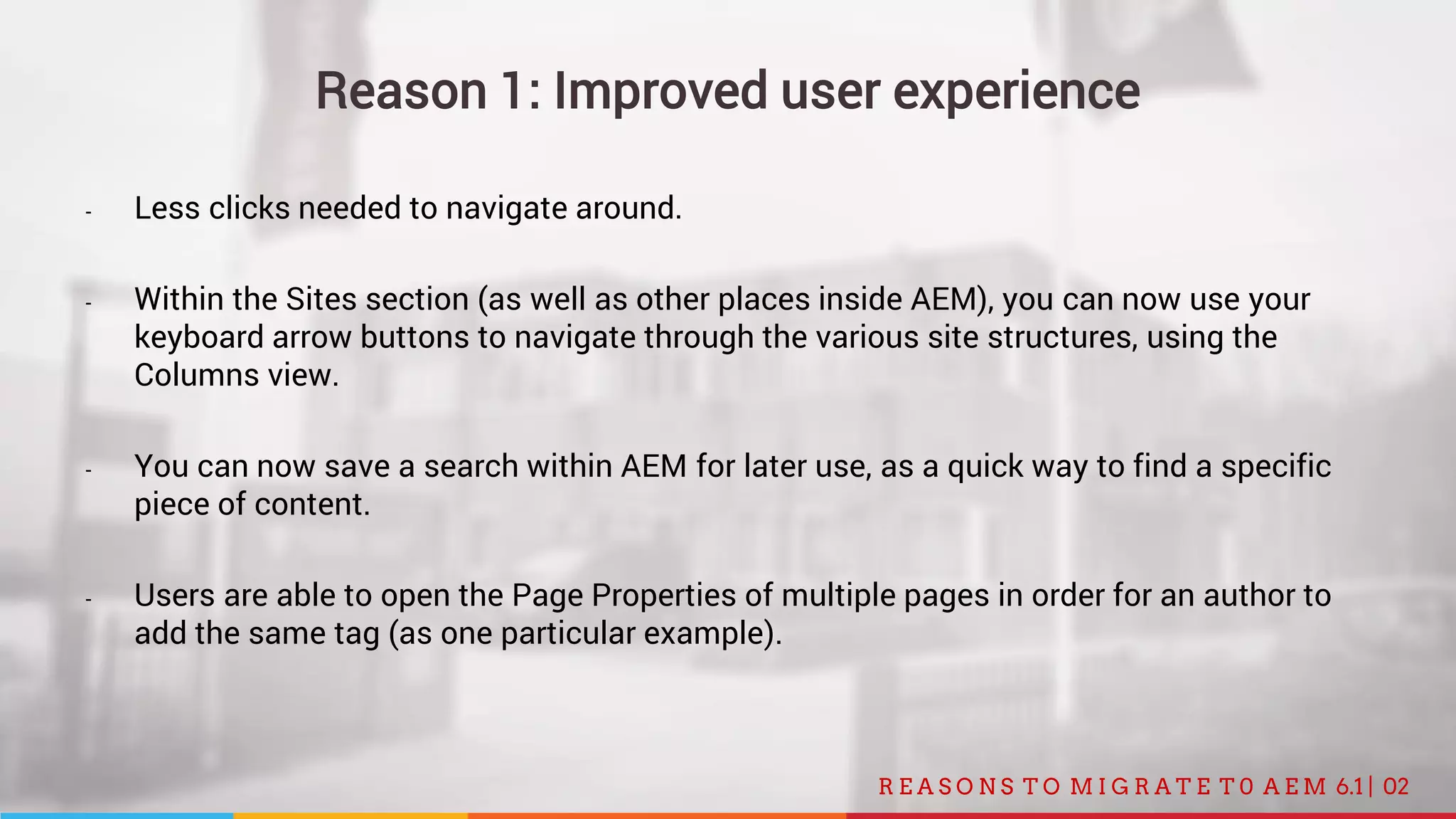 02R E A S O N S T O M I G R A T E T 0 A E M 6.1 |
Reason 1: Improved user experience
- Less clicks needed to navigate around.
- Within the Sites section (as well as other places inside AEM), you can now use your
keyboard arrow buttons to navigate through the various site structures, using the
Columns view.
- You can now save a search within AEM for later use, as a quick way to find a specific
piece of content.
- Users are able to open the Page Properties of multiple pages in order for an author to
add the same tag (as one particular example).
 