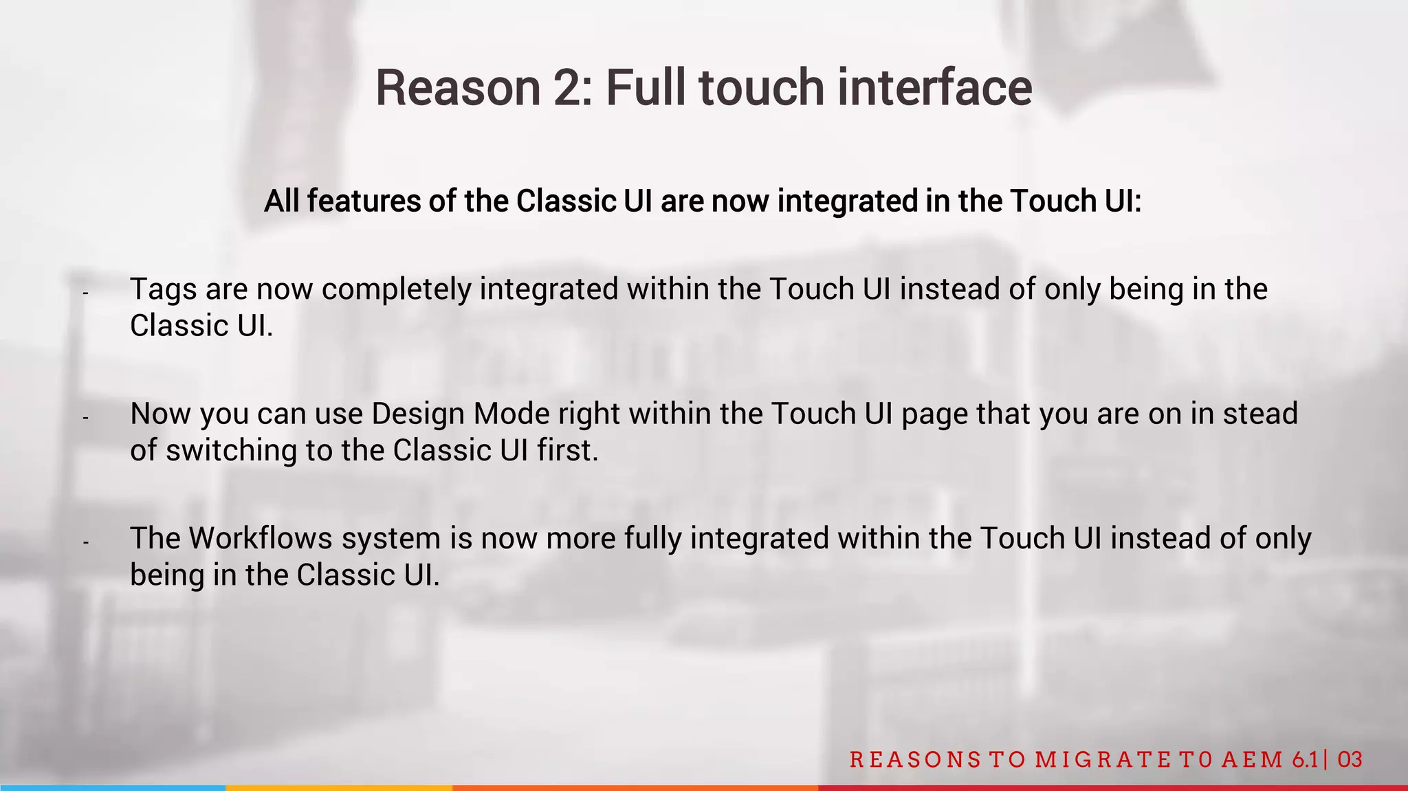 03R E A S O N S T O M I G R A T E T 0 A E M 6.1 |
Reason 2: Full touch interface
All features of the Classic UI are now integrated in the Touch UI:
- Tags are now completely integrated within the Touch UI instead of only being in the
Classic UI.
- Now you can use Design Mode right within the Touch UI page that you are on in stead
of switching to the Classic UI first.
- The Workflows system is now more fully integrated within the Touch UI instead of only
being in the Classic UI.
 