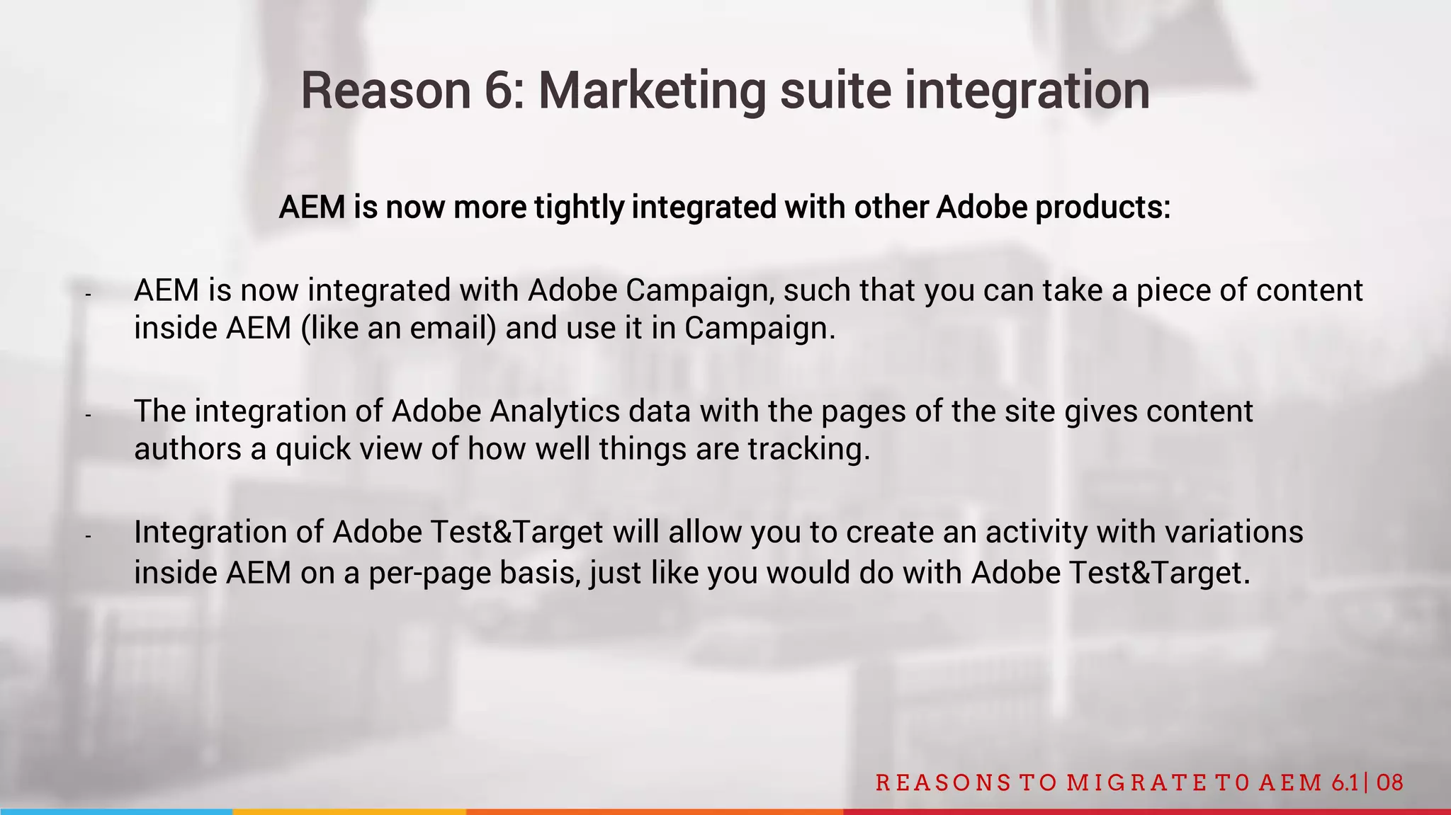 08R E A S O N S T O M I G R A T E T 0 A E M 6.1 |
Reason 6: Marketing suite integration
AEM is now more tightly integrated with other Adobe products:
- AEM is now integrated with Adobe Campaign, such that you can take a piece of content
inside AEM (like an email) and use it in Campaign.
- The integration of Adobe Analytics data with the pages of the site gives content
authors a quick view of how well things are tracking.
- Integration of Adobe Test&Target will allow you to create an activity with variations
inside AEM on a per-page basis, just like you would do with Adobe Test&Target.
 