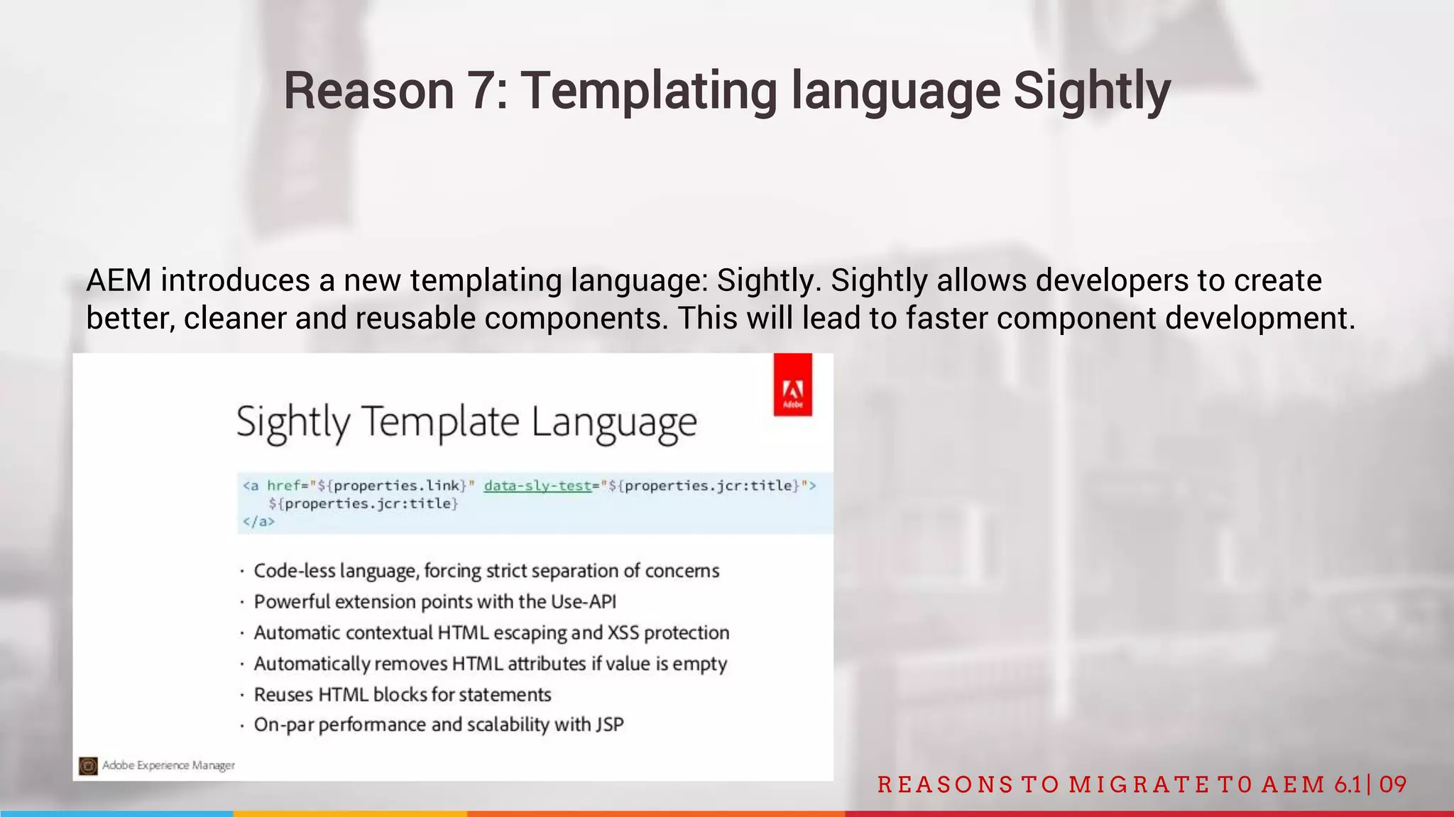 09R E A S O N S T O M I G R A T E T 0 A E M 6.1 |
Reason 7: Templating language Sightly
AEM introduces a new templating language: Sightly. Sightly allows developers to create
better, cleaner and reusable components. This will lead to faster component development.
 