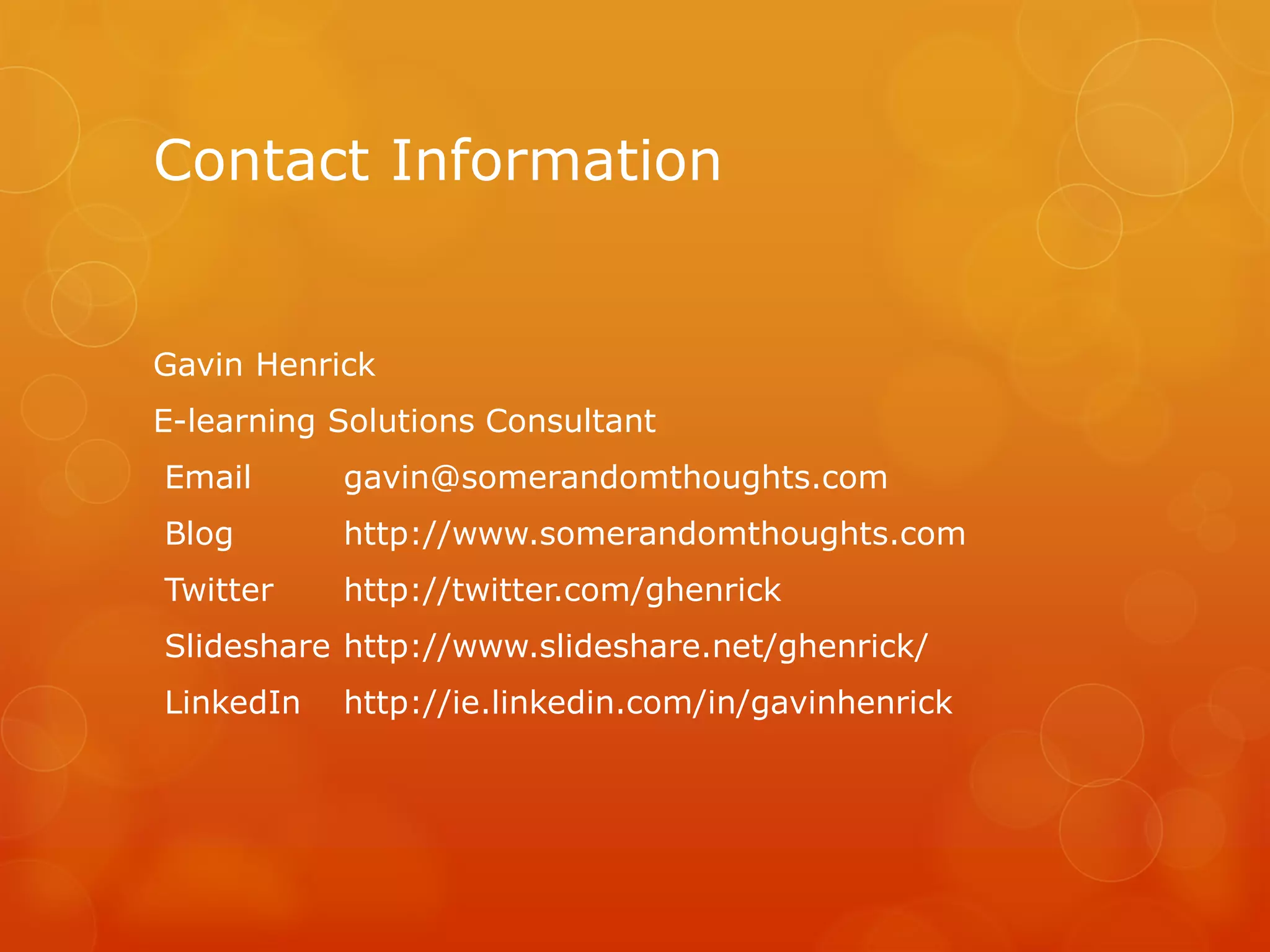 Contact Information
Gavin Henrick
E-learning Solutions Consultant
Email gavin@somerandomthoughts.com
Blog http://www.somerandomthoughts.com
Twitter http://twitter.com/ghenrick
Slideshare http://www.slideshare.net/ghenrick/
LinkedIn http://ie.linkedin.com/in/gavinhenrick