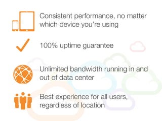 Consistent performance, no matter
which device you’re using
Unlimited bandwidth running in and
out of data center
100% uptime guarantee
Best experience for all users,
regardless of location
 