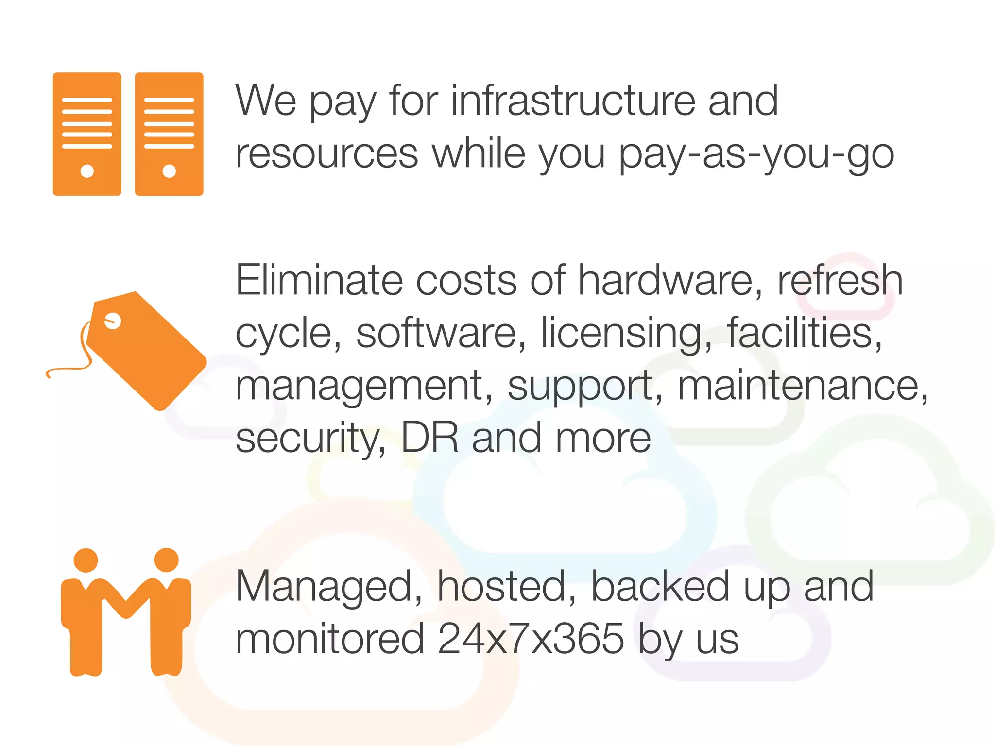 Eliminate costs of hardware, refresh
cycle, software, licensing, facilities,
management, support, maintenance,
security, DR and more
We pay for infrastructure and
resources while you pay-as-you-go
Managed, hosted, backed up and
monitored 24x7x365 by us
 
