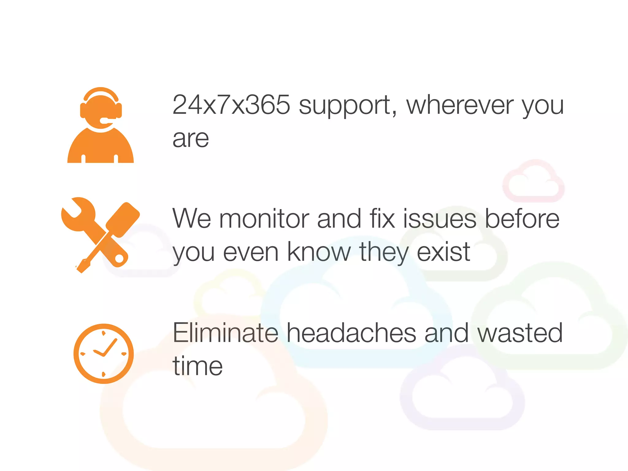 24x7x365 support, wherever you
are
Eliminate headaches and wasted
time
We monitor and fix issues before
you even know they exist
 