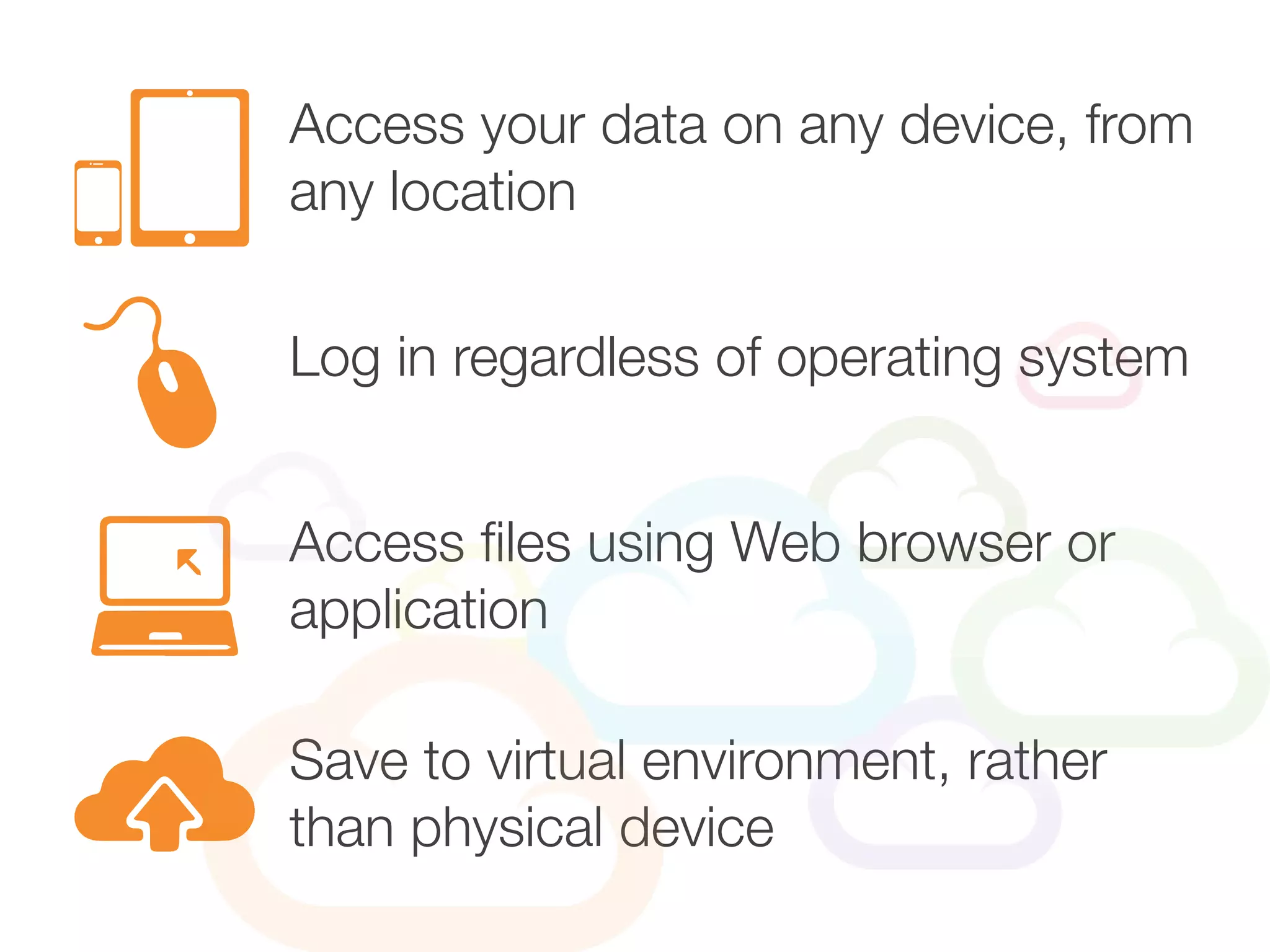 Access your data on any device, from
any location
Access files using Web browser or
application
Log in regardless of operating system
Save to virtual environment, rather
than physical device
 
