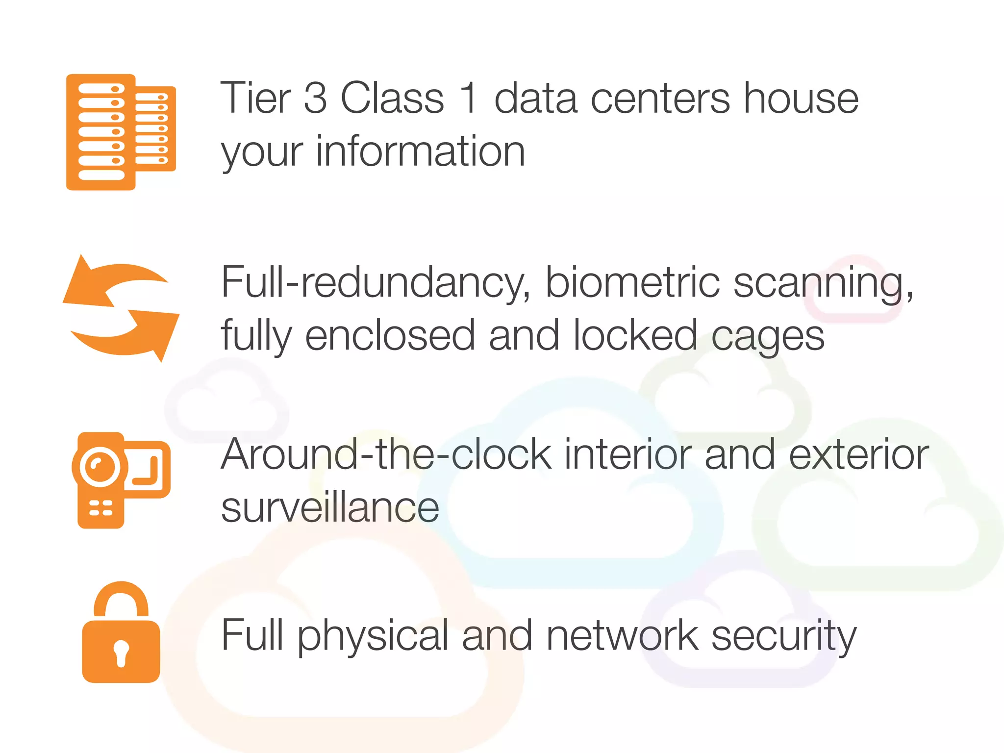 Tier 3 Class 1 data centers house
your information
Around-the-clock interior and exterior
surveillance
Full-redundancy, biometric scanning,
fully enclosed and locked cages
Full physical and network security
 