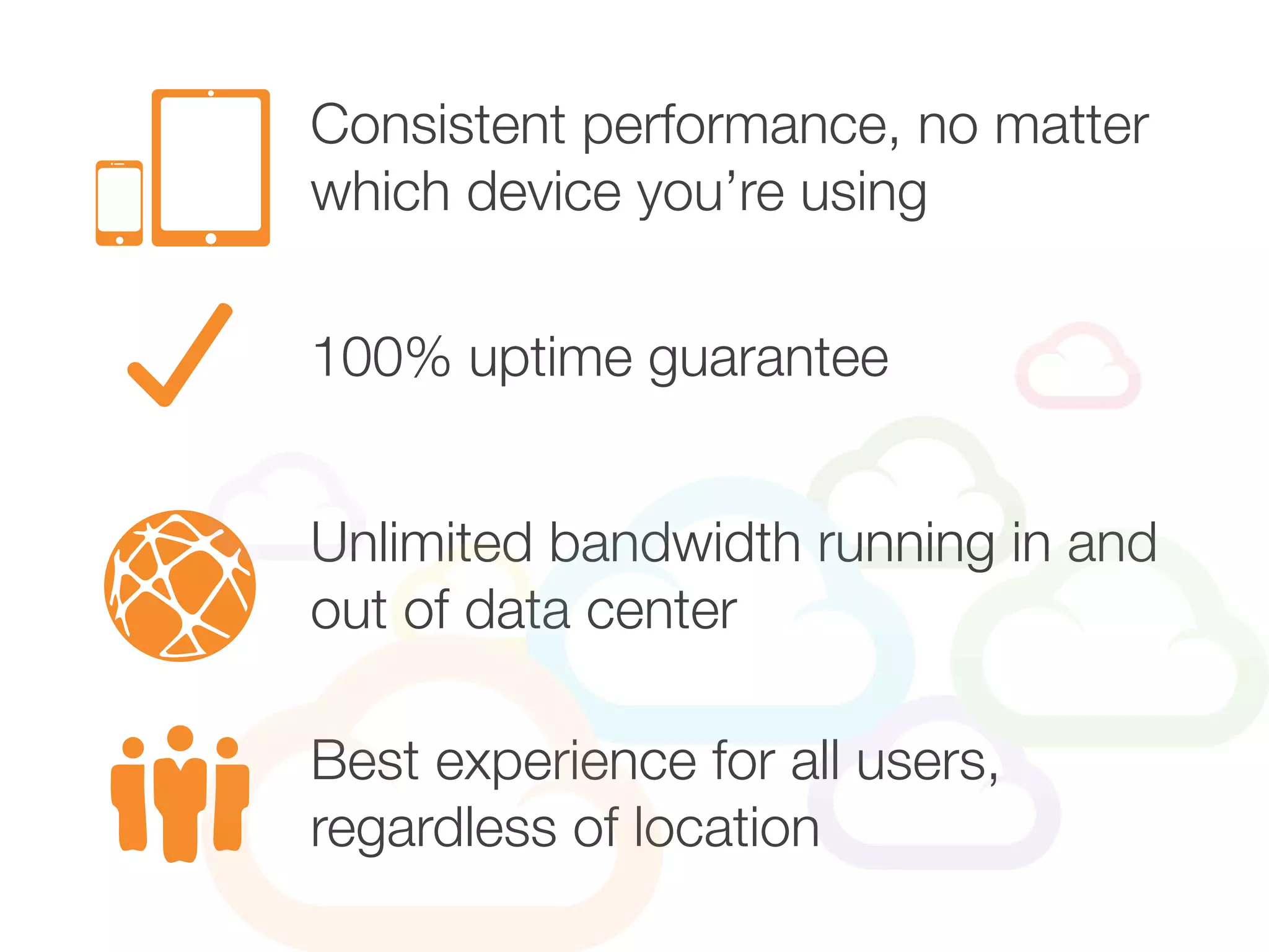 Consistent performance, no matter
which device you’re using
Unlimited bandwidth running in and
out of data center
100% uptime guarantee
Best experience for all users,
regardless of location
 
