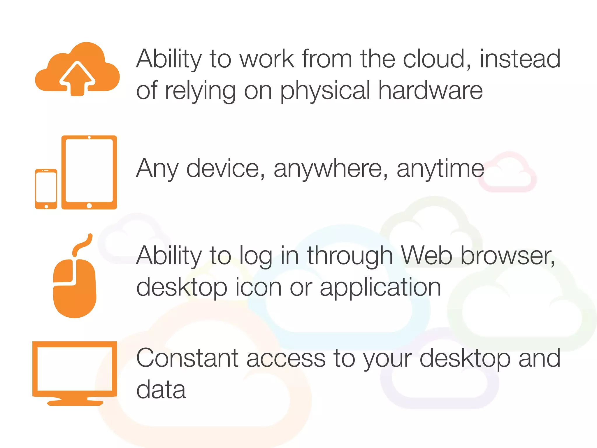 Ability to work from the cloud, instead
of relying on physical hardware
Ability to log in through Web browser,
desktop icon or application
Any device, anywhere, anytime
Constant access to your desktop and
data
 