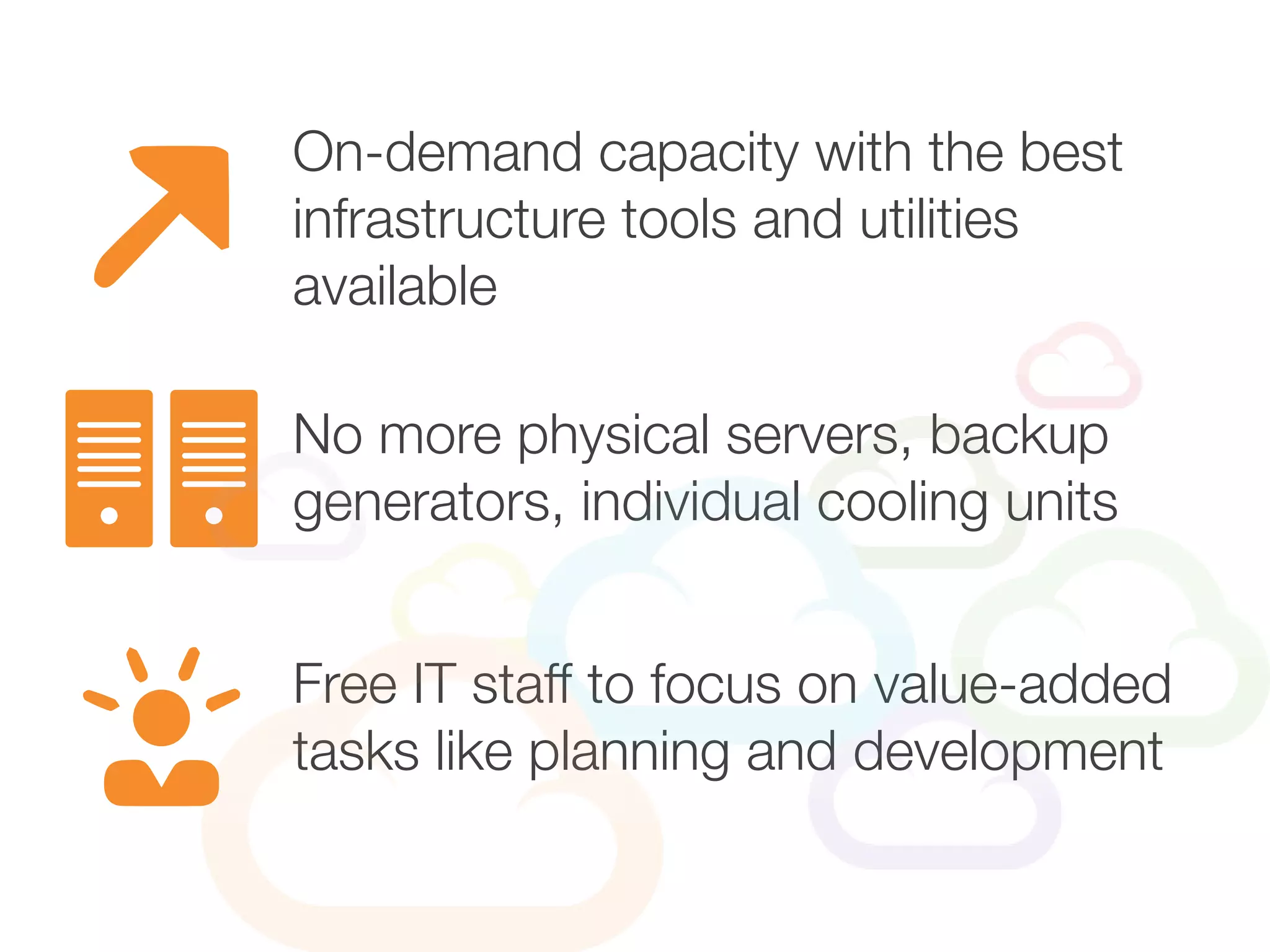 On-demand capacity with the best
infrastructure tools and utilities
available
Free IT staff to focus on value-added
tasks like planning and development
No more physical servers, backup
generators, individual cooling units
 