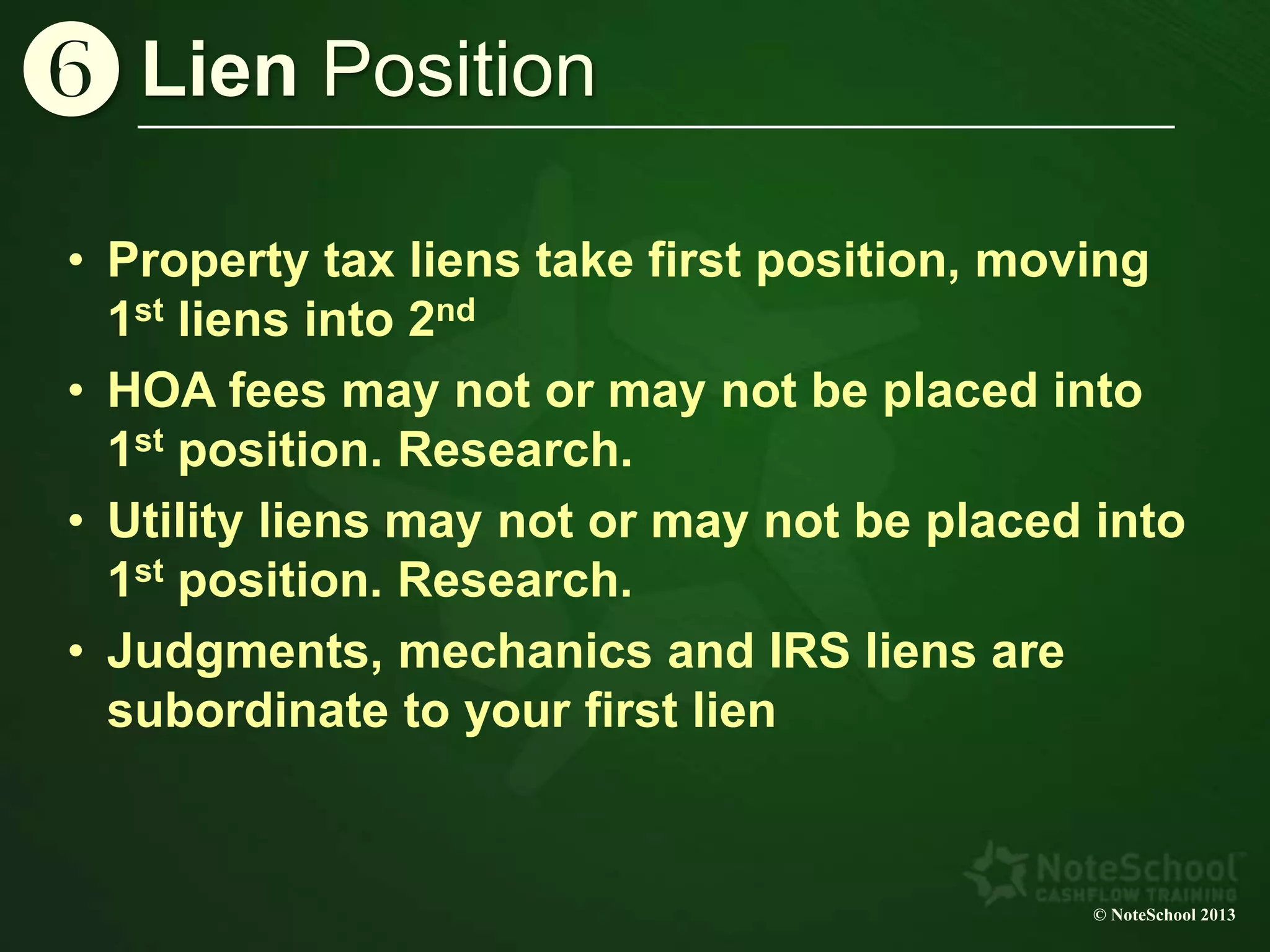 © NoteSchool 2013
Lien Positionz
• Property tax liens take first position, moving
1st liens into 2nd
• HOA fees may not or may not be placed into
1st position. Research.
• Utility liens may not or may not be placed into
1st position. Research.
• Judgments, mechanics and IRS liens are
subordinate to your first lien
 