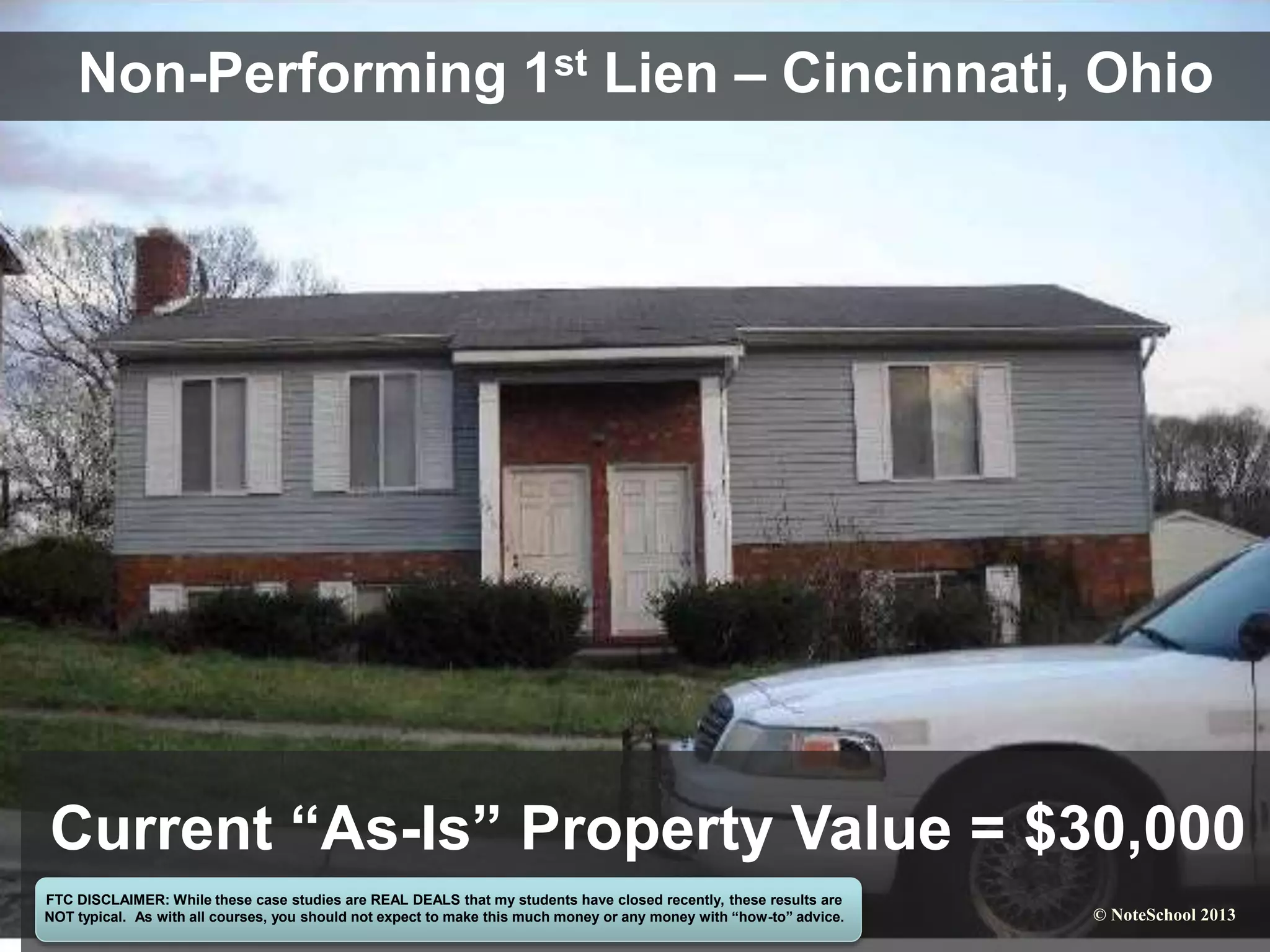 Non-Performing 1st Lien – Cincinnati, Ohio
Current “As-Is” Property Value = $30,000
FTC DISCLAIMER: While these case studies are REAL DEALS that my students have closed recently, these results are
NOT typical. As with all courses, you should not expect to make this much money or any money with “how-to” advice. © NoteSchool 2013
 