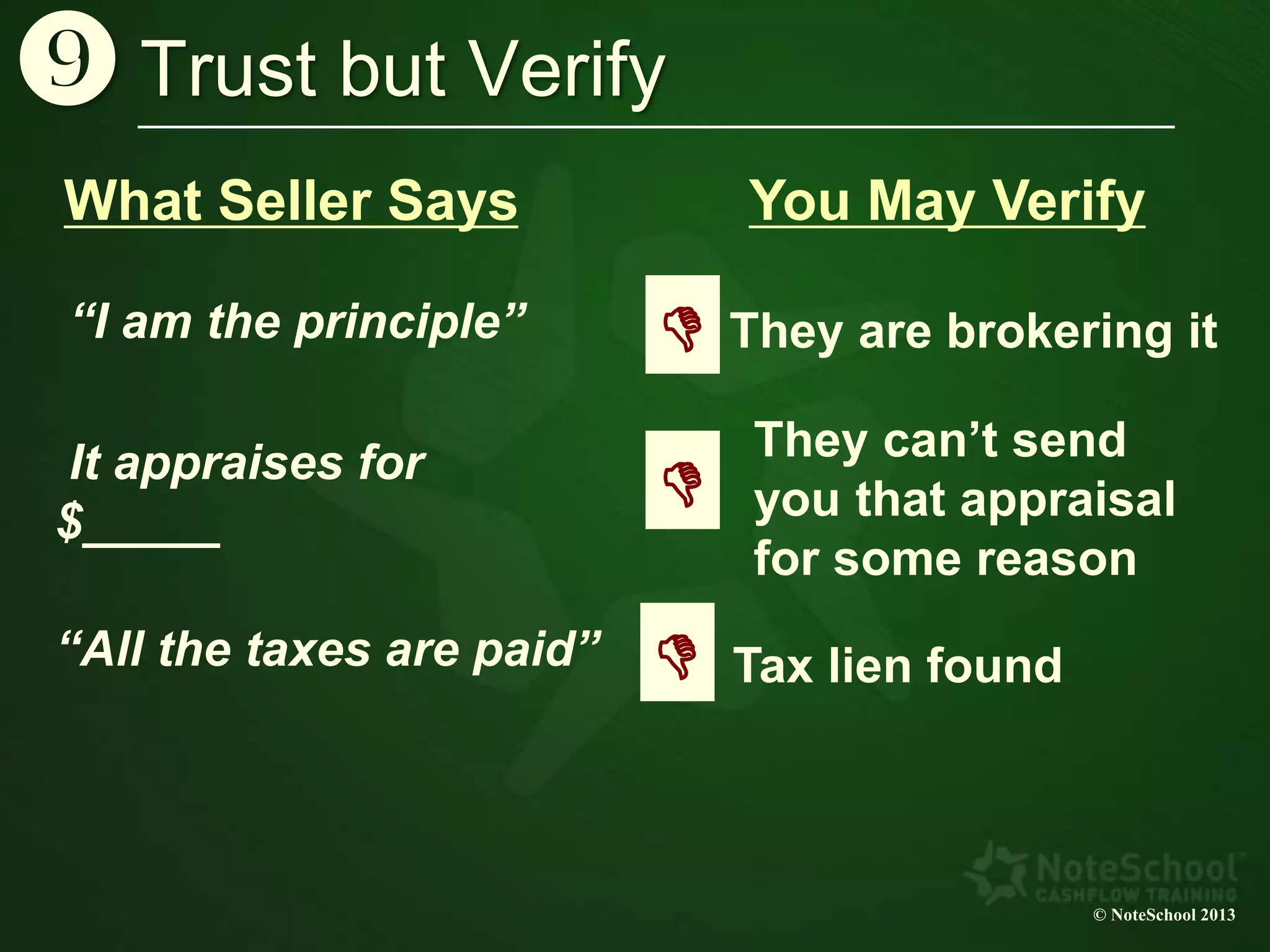 Trust but Verify
© NoteSchool 2013
}
“I am the principle”
What Seller Says
They are brokering it
You May Verify
D
It appraises for
$_____
They can’t send
you that appraisal
for some reason
D
“All the taxes are paid” Tax lien foundD
 