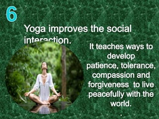 6 Yoga improves the social interaction.It teaches ways to develop patience, tolerance, compassion and forgiveness  to live peacefully with the world.. 