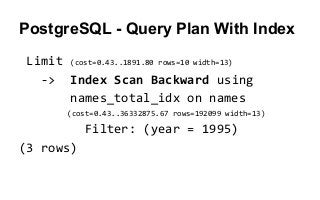 Limit (cost=0.43..1891.80 rows=10 width=13)
-> Index Scan Backward using
names_total_idx on names
(cost=0.43..36332875.67 rows=192099 width=13)
Filter: (year = 1995)
(3 rows)
PostgreSQL - Query Plan With Index
 