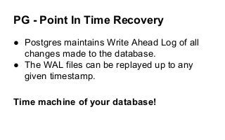 PG - Point In Time Recovery
● Postgres maintains Write Ahead Log of all
changes made to the database.
● The WAL files can be replayed up to any
given timestamp.
Time machine of your database!
 