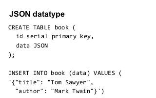 JSON datatype
CREATE TABLE book (
id serial primary key,
data JSON
);
INSERT INTO book (data) VALUES (
'{"title": "Tom Sawyer",
"author": "Mark Twain"}')
 
