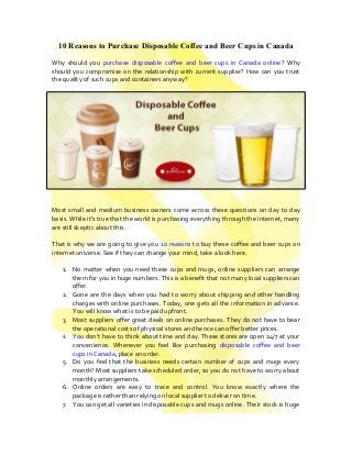 10 Reasons to Purchase Disposable Coffee and Beer Cups in Canada
Why should you purchase disposable coffee and beer cups in Canada online? Why
should you compromise on the relationship with current supplier? How can you trust
the quality of such cups and containers anyway?
Most small and medium business owners come across these questions on day to day
basis. While it’s true that the world is purchasing everything through the internet, many
are still skeptic about this.
That is why we are going to give you 10 reasons to buy these coffee and beer cups on
internet universe. See if they can change your mind, take a look here.
1. No matter when you need these cups and mugs, online suppliers can arrange
them for you in huge numbers. This is a benefit that not many local suppliers can
offer.
2. Gone are the days when you had to worry about shipping and other handling
charges with online purchases. Today, one gets all the information in advance.
You will know what is to be paid upfront.
3. Most suppliers offer great deals on online purchases. They do not have to bear
the operational costs of physical stores and hence can offer better prices.
4. You don’t have to think about time and day. These stores are open 24/7 at your
convenience. Whenever you feel like purchasing disposable coffee and beer
cups in Canada, place an order.
5. Do you feel that the business needs certain number of cups and mugs every
month? Most suppliers take scheduled order, so you do not have to worry about
monthly arrangements.
6. Online orders are easy to trace and control. You know exactly where the
package is rather than relying on local supplier to deliver on time.
7. You can get all varieties in disposable cups and mugs online. Their stock is huge
 