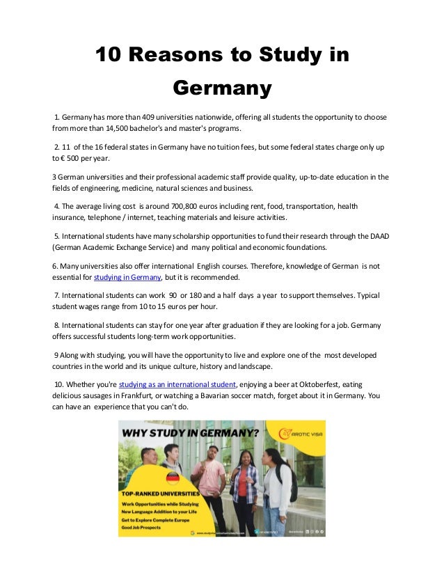 10 Reasons to Study in
Germany
1. Germany has more than 409 universities nationwide, offering all students the opportunity to choose
from more than 14,500 bachelor's and master's programs.
2. 11 of the 16 federal states in Germany have no tuition fees, but some federal states charge only up
to € 500 per year.
3 German universities and their professional academic staff provide quality, up-to-date education in the
fields of engineering, medicine, natural sciences and business.
4. The average living cost is around 700,800 euros including rent, food, transportation, health
insurance, telephone / internet, teaching materials and leisure activities.
5. International students have many scholarship opportunities to fund their research through the DAAD
(German Academic Exchange Service) and many political and economic foundations.
6. Many universities also offer international English courses. Therefore, knowledge of German is not
essential for studying in Germany, but it is recommended.
7. International students can work 90 or 180 and a half days a year to support themselves. Typical
student wages range from 10 to 15 euros per hour.
8. International students can stay for one year after graduation if they are looking for a job. Germany
offers successful students long-term work opportunities.
9 Along with studying, you will have the opportunity to live and explore one of the most developed
countries in the world and its unique culture, history and landscape.
10. Whether you're studying as an international student, enjoying a beer at Oktoberfest, eating
delicious sausages in Frankfurt, or watching a Bavarian soccer match, forget about it in Germany. You
can have an experience that you can't do.
 