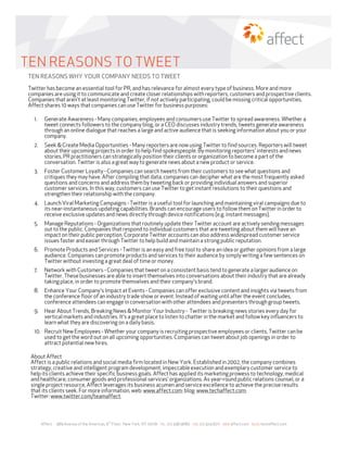 TEN REASONS TO TWEET
TEN REASONS WHY YOUR COMPANY NEEDS TO TWEET
Twitter has become an essential tool for PR, and has relevance for almost every type of business. More and more
companies are using it to communicate and create closer relationships with reporters, customers and prospective clients.
Companies that aren't at least monitoring Twitter, if not actively participating, could be missing critical opportunities.
Affect shares 10 ways that companies can use Twitter for business purposes:

  1.    Generate Awareness - Many companies, employees and consumers use Twitter to spread awareness. Whether a
        tweet connects followers to the company blog, or a CEO discusses industry trends, tweets generate awareness
        through an online dialogue that reaches a large and active audience that is seeking information about you or your
        company.
  2.    Seek & Create Media Opportunities - Many reporters are now using Twitter to find sources. Reporters will tweet
        about their upcoming projects in order to help find spokespeople. By monitoring reporters' interests and news
        stories, PR practitioners can strategically position their clients or organization to become a part of the
        conversation. Twitter is also a great way to generate news about a new product or service.
  3.    Foster Customer Loyalty - Companies can search tweets from their customers to see what questions and
        critiques they may have. After compiling that data, companies can decipher what are the most frequently asked
        questions and concerns and address them by tweeting back or providing individual answers and superior
        customer services. In this way, customers can use Twitter to get instant resolutions to their questions and
        strengthen their relationship with the company.
  4.    Launch Viral Marketing Campaigns - Twitter is a useful tool for launching and maintaining viral campaigns due to
        its near-instantaneous updating capabilities. Brands can encourage users to follow them on Twitter in order to
        receive exclusive updates and news directly through device notifications (e.g. instant messages).
  5.    Manage Reputations - Organizations that routinely update their Twitter account are actively sending messages
        out to the public. Companies that respond to individual customers that are tweeting about them will have an
        impact on their public perception. Corporate Twitter accounts can also address widespread customer service
        issues faster and easier through Twitter to help build and maintain a strong public reputation.
  6.    Promote Products and Services - Twitter is an easy and free tool to share an idea or gather opinions from a large
        audience. Companies can promote products and services to their audience by simply writing a few sentences on
        Twitter without investing a great deal of time or money.
  7.    Network with Customers - Companies that tweet on a consistent basis tend to generate a larger audience on
        Twitter. These businesses are able to insert themselves into conversations about their industry that are already
        taking place, in order to promote themselves and their company's brand.
  8.    Enhance Your Company's Impact at Events - Companies can offer exclusive content and insights via tweets from
        the conference floor of an industry trade show or event. Instead of waiting until after the event concludes,
        conference attendees can engage in conversation with other attendees and presenters through group tweets.
  9.    Hear About Trends, Breaking News & Monitor Your Industry - Twitter is breaking news stories every day for
        vertical markets and industries. It's a great place to listen to chatter in the market and follow key influencers to
        learn what they are discovering on a daily basis.
  10. Recruit New Employees - Whether your company is recruiting prospective employees or clients, Twitter can be
      used to get the word out on all upcoming opportunities. Companies can tweet about job openings in order to
      attract potential new hires.

 About Affect
 Affect is a public relations and social media firm located in New York. Established in 2002, the company combines
 strategy, creative and intelligent program development, impeccable execution and exemplary customer service to
 help its clients achieve their specific business goals. Affect has applied its marketing prowess to technology, medical
 and healthcare, consumer goods and professional services’ organizations. As year-round public relations counsel, or a
 single project resource, Affect leverages its business acumen and service excellence to achieve the precise results
 that its clients seek. For more information, web: www.affect.com; blog: www.techaffect.com;
 Twitter: www.twitter.com/teamaffect.



                                            th
       Affect · 989 Avenue of the Americas, 6 Floor, New York, NY 10018   TEL   212.398.9680   FAX 212.504.8211 WEB affect.com   BLOG techaffect.com
 