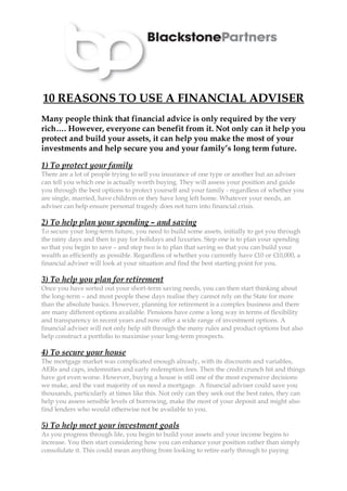 10 REASONS TO USE A FINANCIAL ADVISER
Many people think that financial advice is only required by the very
rich…. However, everyone can benefit from it. Not only can it help you
protect and build your assets, it can help you make the most of your
investments and help secure you and your family’s long term future.

1) To protect your family
There are a lot of people trying to sell you insurance of one type or another but an adviser
can tell you which one is actually worth buying. They will assess your position and guide
you through the best options to protect yourself and your family - regardless of whether you
are single, married, have children or they have long left home. Whatever your needs, an
adviser can help ensure personal tragedy does not turn into financial crisis.

2) To help plan your spending – and saving
To secure your long-term future, you need to build some assets, initially to get you through
the rainy days and then to pay for holidays and luxuries. Step one is to plan your spending
so that you begin to save – and step two is to plan that saving so that you can build your
wealth as efficiently as possible. Regardless of whether you currently have £10 or £10,000, a
financial adviser will look at your situation and find the best starting point for you.

3) To help you plan for retirement
Once you have sorted out your short-term saving needs, you can then start thinking about
the long-term – and most people these days realise they cannot rely on the State for more
than the absolute basics. However, planning for retirement is a complex business and there
are many different options available. Pensions have come a long way in terms of flexibility
and transparency in recent years and now offer a wide range of investment options. A
financial adviser will not only help sift through the many rules and product options but also
help construct a portfolio to maximise your long-term prospects.

4) To secure your house
The mortgage market was complicated enough already, with its discounts and variables,
AERs and caps, indemnities and early redemption fees. Then the credit crunch hit and things
have got even worse. However, buying a house is still one of the most expensive decisions
we make, and the vast majority of us need a mortgage. A financial adviser could save you
thousands, particularly at times like this. Not only can they seek out the best rates, they can
help you assess sensible levels of borrowing, make the most of your deposit and might also
find lenders who would otherwise not be available to you.

5) To help meet your investment goals
As you progress through life, you begin to build your assets and your income begins to
increase. You then start considering how you can enhance your position rather than simply
consolidate it. This could mean anything from looking to retire early through to paying
 
