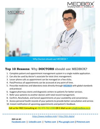 https://www.medbox.mobi | http://b2c.digital
Join us at:
Facebook.com | Linkedin.com | Twitter.com | Plus.google.com | Pinterest.com
Top 10 Reasons: Why DOCTORS should use MEDBOX?
1. Complete patient and appointment management system in a single mobile application.
2. Can also be used by doctor’s associate for total clinic management.
3. Lesser phone calls as appointment can be managed on a few clicks.
4. Past/Previous all appointments can be accessed at any point of time.
5. Prescribe medicines and laboratory tests directly through MEDBOX with global standards
and protocol.
6. Suggest pharmacy stores and diagnostic centers to patients for better services.
7. Refer your patients to another doctors with total record management.
8. Confirm, Reschedule, and Cancel appointments at your availability and convenience.
9. Access personal health records of your patients to provide better consultation and service.
10. Instant notification of upcoming appointments and patient’s feedback.
Call us for FREE Consulting at +91-973-762-2200 OR E-Mail us on info@medbox.co.in
 