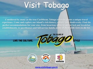 Considered by many as the true Caribbean, Tobago offers its guests a unique travel
experience. Come and explore our island’s rich history, culture, and biodiversity. Find the
perfect accommodations for your stay, from luxurious villas, to quaint bed and breakfast
establishments, to guesthouses and full-service hotels, many of them with views to die for.
www.visittobago.gov.tt
 