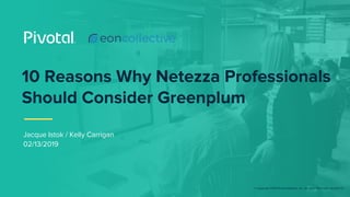 © Copyright 2019 Pivotal Software, Inc. All rights Reserved. Version 1.0
10 Reasons Why Netezza Professionals
Should Consider Greenplum
Jacque Istok / Kelly Carrigan
02/13/2019
 