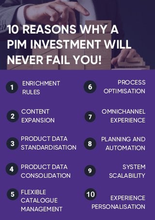 What is it?
10 REASONS WHY A
PIM INVESTMENT WILL
NEVER FAIL YOU!
How does it work?
ENRICHMENT
RULES
OMNICHANNEL
EXPERIENCE
CONTENT
EXPANSION
PRODUCT DATA
STANDARDISATION
PRODUCT DATA
CONSOLIDATION
FLEXIBLE
CATALOGUE
MANAGEMENT
PROCESS
OPTIMISATION
PLANNING AND
AUTOMATION
SYSTEM
SCALABILITY
EXPERIENCE
PERSONALISATION
 