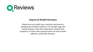 Improved Health Outcomes
Digital tools can enable more consistent and proactive
management of health conditions. For example, apps that
remind patients to take their medications, monitor their
symptoms, or follow their treatment plans can lead to better
adherence and health outcomes.
 