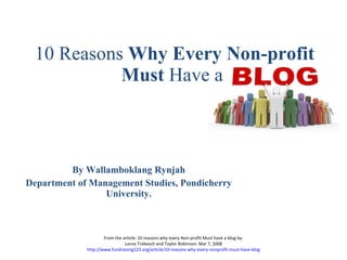 10 Reasons  Why Every Non-profit Must  Have a  By Wallamboklang Rynjah Department of Management Studies,  Pondicherry University. From the article: 10 reasons why every Non-profit Must have a blog by- Lance Trebesch and Taylor Robinson: Mar 7, 2008 http://www.fundraising123.org/article/10-reasons-why-every-nonprofit-must-have-blog 