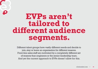 10 
EVPs aren’t 
tailored to 
different audience 
segments. 
Different talent groups have vastly different needs and decid...
