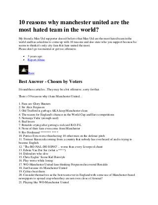 10 reasons why manchester united are the
most hated team in the world?
My friend a Man Utd supporter doesn't believe that Man Utd are the most hated team in the
world and has asked me to come up with 10 reasons and also state who you support because he
seems to think it's only city fans that hate united the most.
Please don't go too mental or get too offensive.
3 years ago
Report Abuse

Banz

Best Answer - Chosen by Voters
I found these articles...They may be a bit offensive..sorry for that
There r 59 reasons why i hate Manchester United....
1. Fans are Glory Hunters
2. Sir Alex Ferguson
3. Old Trafford is garbage AKA keep Manchester clean
4. The reason for England's chances in the World Cup and Euro competitions
5. Nemanja Vidic (enough said)
6. Bad losers
7. Ronaldo crying after getting a red card R-O-F-L
8. None of their fans even come from Manchester
9. Rio Ferdinand ******* ****
10. Patrice Evra worse than having 10 other men on the defence pitch
11. Tomasz Kuszczak coming from a country that nobody has ever heard of and is trying to
become English
12. "The RO-NAL-DO SONG"... worse than every Liverpool chant
13. Edwin Van Der Sar (what a ****)
14. Defenders who dive
15. Chris Eagles' Scene Kid Hairstyle
16. Play worse while losing
17. WO-Manchester United fans thinking Ferguson discovered Ronaldo
18. Just because it's Manchester United
19. Celtics beat them
20. Consider themselves as the best team ever in England with some use of Manchester-based
newspapers to spread crap when they are not even close of Arsenal!
21. Playing like WO-Manchester United

 