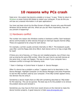 1



               10 reasons why PCs crash
Fatal error: the system has become unstable or is busy," it says. "Enter to return to
Windows or press Control-Alt-Delete to restart your computer. If you do this you
will lose any unsaved information in all open applications."

You have just been struck by the Blue Screen of Death. Anyone who uses Microsoft
Windows will be familiar with this. What can you do? More importantly, how can
you prevent it happening?


1) Hardware conflict
The number one reason why Windows crashes is hardware conflict. Each hardware
device communicates to other devices through an interrupt request channel (IRQ).
These are supposed to be unique for each device.

For example, a printer usually connects internally on IRQ 7. The keyboard usually
uses IRQ 1 and the floppy disk drive IRQ 6. Each device will try to hog a single IRQ
for itself.

If there are a lot of devices, or if they are not installed properly, two of them may
end up sharing the same IRQ number. When the user tries to use both devices at
the same time, a crash can happen. The way to check if your computer has a
hardware conflict is through the following route:

* Start  Settings  Control Panel  System  Device Manager.

Often if a device has a problem a yellow '!' appears next to its description in the
Device Manager. Highlight Computer (in the Device Manager) and press Properties
to see the IRQ numbers used by your computer. If the IRQ number appears twice,
two devices may be using it.

Sometimes a device might share an IRQ with something described as 'IRQ holder
for PCI steering'. This can be ignored. The best way to fix this problem is to remove
the problem device and reinstall it.

Sometimes you may have to find more recent drivers on the internet to make the
device function properly. A good resource is Code:www.driverguide.com.
 