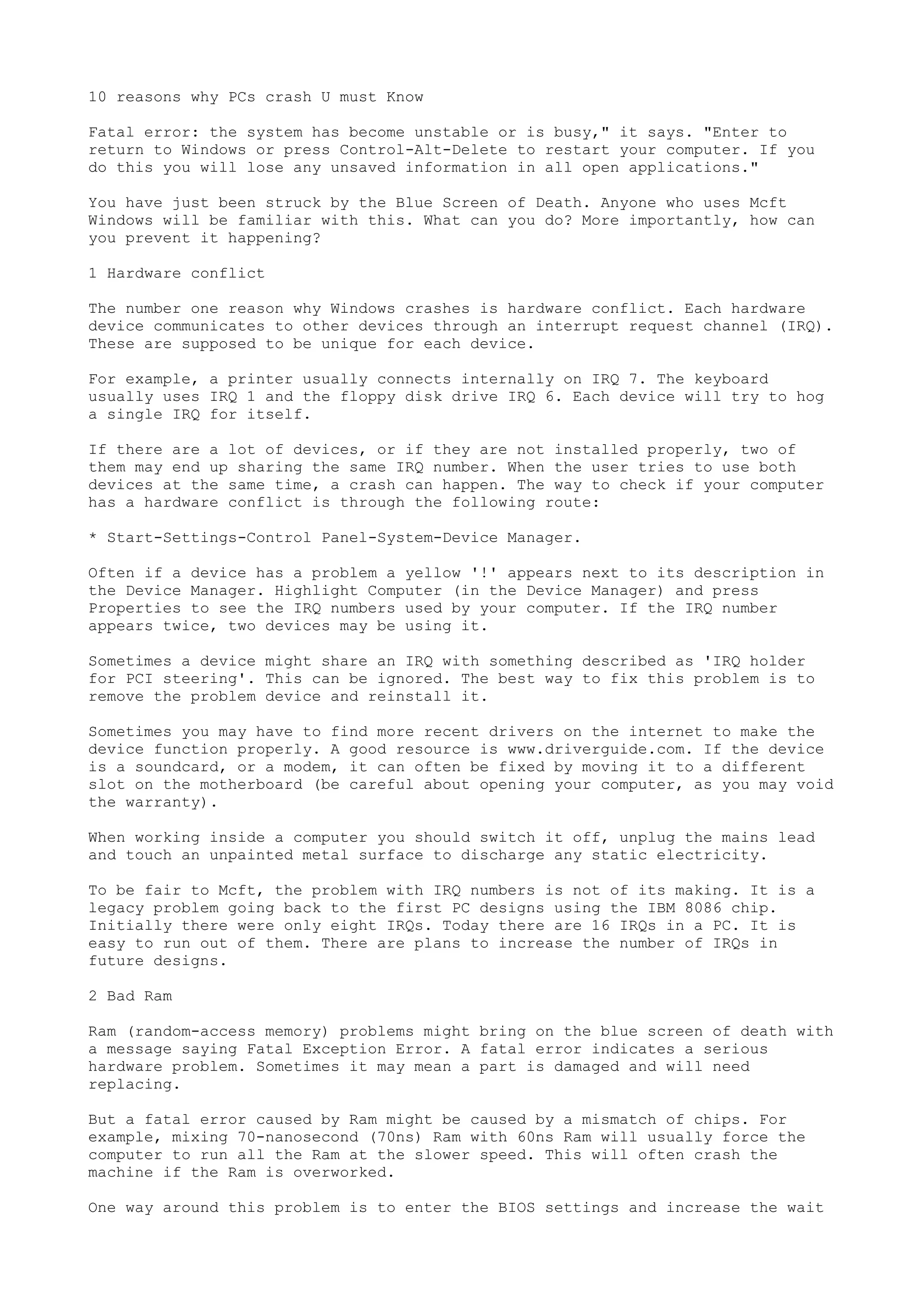 10 reasons why PCs crash U must Know
Fatal error: the system has become unstable or is busy," it says. "Enter to
return to Windows or press Control-Alt-Delete to restart your computer. If you
do this you will lose any unsaved information in all open applications."
You have just been struck by the Blue Screen of Death. Anyone who uses Mcft
Windows will be familiar with this. What can you do? More importantly, how can
you prevent it happening?
1 Hardware conflict
The number one reason why Windows crashes is hardware conflict. Each hardware
device communicates to other devices through an interrupt request channel (IRQ).
These are supposed to be unique for each device.
For example, a printer usually connects internally on IRQ 7. The keyboard
usually uses IRQ 1 and the floppy disk drive IRQ 6. Each device will try to hog
a single IRQ for itself.
If there are a lot of devices, or if they are not installed properly, two of
them may end up sharing the same IRQ number. When the user tries to use both
devices at the same time, a crash can happen. The way to check if your computer
has a hardware conflict is through the following route:
* Start-Settings-Control Panel-System-Device Manager.
Often if a device has a problem a yellow '!' appears next to its description in
the Device Manager. Highlight Computer (in the Device Manager) and press
Properties to see the IRQ numbers used by your computer. If the IRQ number
appears twice, two devices may be using it.
Sometimes a device might share an IRQ with something described as 'IRQ holder
for PCI steering'. This can be ignored. The best way to fix this problem is to
remove the problem device and reinstall it.
Sometimes you may have to find more recent drivers on the internet to make the
device function properly. A good resource is www.driverguide.com. If the device
is a soundcard, or a modem, it can often be fixed by moving it to a different
slot on the motherboard (be careful about opening your computer, as you may void
the warranty).
When working inside a computer you should switch it off, unplug the mains lead
and touch an unpainted metal surface to discharge any static electricity.
To be fair to Mcft, the problem with IRQ numbers is not of its making. It is a
legacy problem going back to the first PC designs using the IBM 8086 chip.
Initially there were only eight IRQs. Today there are 16 IRQs in a PC. It is
easy to run out of them. There are plans to increase the number of IRQs in
future designs.
2 Bad Ram
Ram (random-access memory) problems might bring on the blue screen of death with
a message saying Fatal Exception Error. A fatal error indicates a serious
hardware problem. Sometimes it may mean a part is damaged and will need
replacing.
But a fatal error caused by Ram might be caused by a mismatch of chips. For
example, mixing 70-nanosecond (70ns) Ram with 60ns Ram will usually force the
computer to run all the Ram at the slower speed. This will often crash the
machine if the Ram is overworked.
One way around this problem is to enter the BIOS settings and increase the wait

 