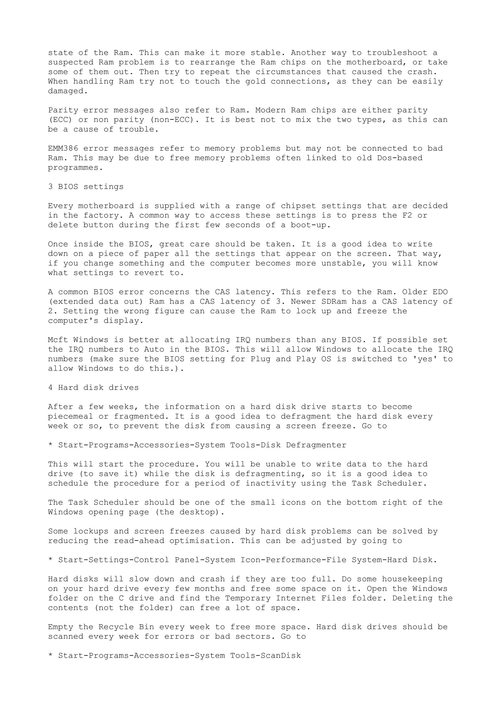 state of the Ram. This can make it more stable. Another way to troubleshoot a
suspected Ram problem is to rearrange the Ram chips on the motherboard, or take
some of them out. Then try to repeat the circumstances that caused the crash.
When handling Ram try not to touch the gold connections, as they can be easily
damaged.
Parity error messages also refer to Ram. Modern Ram chips are either parity
(ECC) or non parity (non-ECC). It is best not to mix the two types, as this can
be a cause of trouble.
EMM386 error messages refer to memory problems but may not be connected to bad
Ram. This may be due to free memory problems often linked to old Dos-based
programmes.
3 BIOS settings
Every motherboard is supplied with a range of chipset settings that are decided
in the factory. A common way to access these settings is to press the F2 or
delete button during the first few seconds of a boot-up.
Once inside the BIOS, great care should be taken. It is a good idea to write
down on a piece of paper all the settings that appear on the screen. That way,
if you change something and the computer becomes more unstable, you will know
what settings to revert to.
A common BIOS error concerns the CAS latency. This refers to the Ram. Older EDO
(extended data out) Ram has a CAS latency of 3. Newer SDRam has a CAS latency of
2. Setting the wrong figure can cause the Ram to lock up and freeze the
computer's display.
Mcft Windows is better at allocating IRQ numbers than any BIOS. If possible set
the IRQ numbers to Auto in the BIOS. This will allow Windows to allocate the IRQ
numbers (make sure the BIOS setting for Plug and Play OS is switched to 'yes' to
allow Windows to do this.).
4 Hard disk drives
After a few weeks, the information on a hard disk drive starts to become
piecemeal or fragmented. It is a good idea to defragment the hard disk every
week or so, to prevent the disk from causing a screen freeze. Go to
* Start-Programs-Accessories-System Tools-Disk Defragmenter
This will start the procedure. You will be unable to write data to the hard
drive (to save it) while the disk is defragmenting, so it is a good idea to
schedule the procedure for a period of inactivity using the Task Scheduler.
The Task Scheduler should be one of the small icons on the bottom right of the
Windows opening page (the desktop).
Some lockups and screen freezes caused by hard disk problems can be solved by
reducing the read-ahead optimisation. This can be adjusted by going to
* Start-Settings-Control Panel-System Icon-Performance-File System-Hard Disk.
Hard disks will slow down and crash if they are too full. Do some housekeeping
on your hard drive every few months and free some space on it. Open the Windows
folder on the C drive and find the Temporary Internet Files folder. Deleting the
contents (not the folder) can free a lot of space.
Empty the Recycle Bin every week to free more space. Hard disk drives should be
scanned every week for errors or bad sectors. Go to
* Start-Programs-Accessories-System Tools-ScanDisk

 