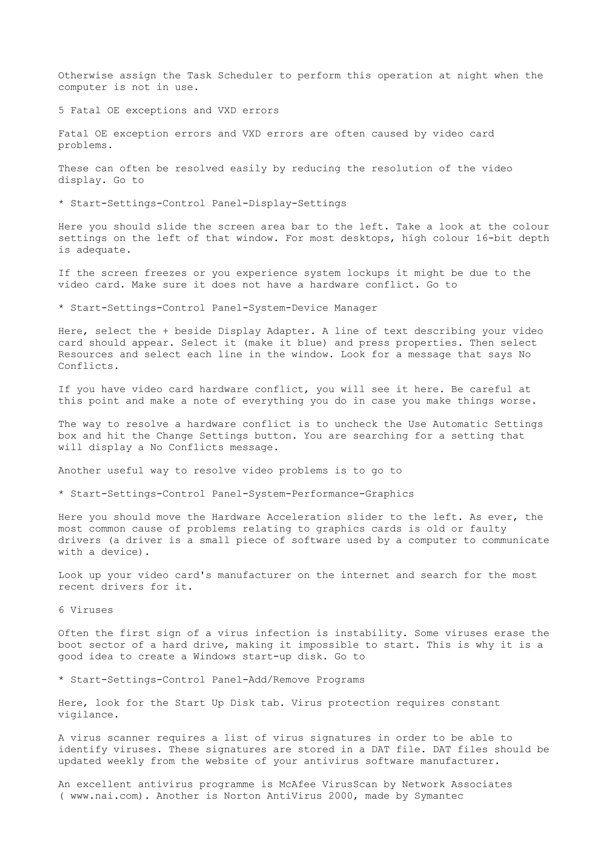 Otherwise assign the Task Scheduler to perform this operation at night when the
computer is not in use.
5 Fatal OE exceptions and VXD errors
Fatal OE exception errors and VXD errors are often caused by video card
problems.
These can often be resolved easily by reducing the resolution of the video
display. Go to
* Start-Settings-Control Panel-Display-Settings
Here you should slide the screen area bar to the left. Take a look at the colour
settings on the left of that window. For most desktops, high colour 16-bit depth
is adequate.
If the screen freezes or you experience system lockups it might be due to the
video card. Make sure it does not have a hardware conflict. Go to
* Start-Settings-Control Panel-System-Device Manager
Here, select the + beside Display Adapter. A line of text describing your video
card should appear. Select it (make it blue) and press properties. Then select
Resources and select each line in the window. Look for a message that says No
Conflicts.
If you have video card hardware conflict, you will see it here. Be careful at
this point and make a note of everything you do in case you make things worse.
The way to resolve a hardware conflict is to uncheck the Use Automatic Settings
box and hit the Change Settings button. You are searching for a setting that
will display a No Conflicts message.
Another useful way to resolve video problems is to go to
* Start-Settings-Control Panel-System-Performance-Graphics
Here you should move the Hardware Acceleration slider to the left. As ever, the
most common cause of problems relating to graphics cards is old or faulty
drivers (a driver is a small piece of software used by a computer to communicate
with a device).
Look up your video card's manufacturer on the internet and search for the most
recent drivers for it.
6 Viruses
Often the first sign of a virus infection is instability. Some viruses erase the
boot sector of a hard drive, making it impossible to start. This is why it is a
good idea to create a Windows start-up disk. Go to
* Start-Settings-Control Panel-Add/Remove Programs
Here, look for the Start Up Disk tab. Virus protection requires constant
vigilance.
A virus scanner requires a list of virus signatures in order to be able to
identify viruses. These signatures are stored in a DAT file. DAT files should be
updated weekly from the website of your antivirus software manufacturer.
An excellent antivirus programme is McAfee VirusScan by Network Associates
( www.nai.com). Another is Norton AntiVirus 2000, made by Symantec

 