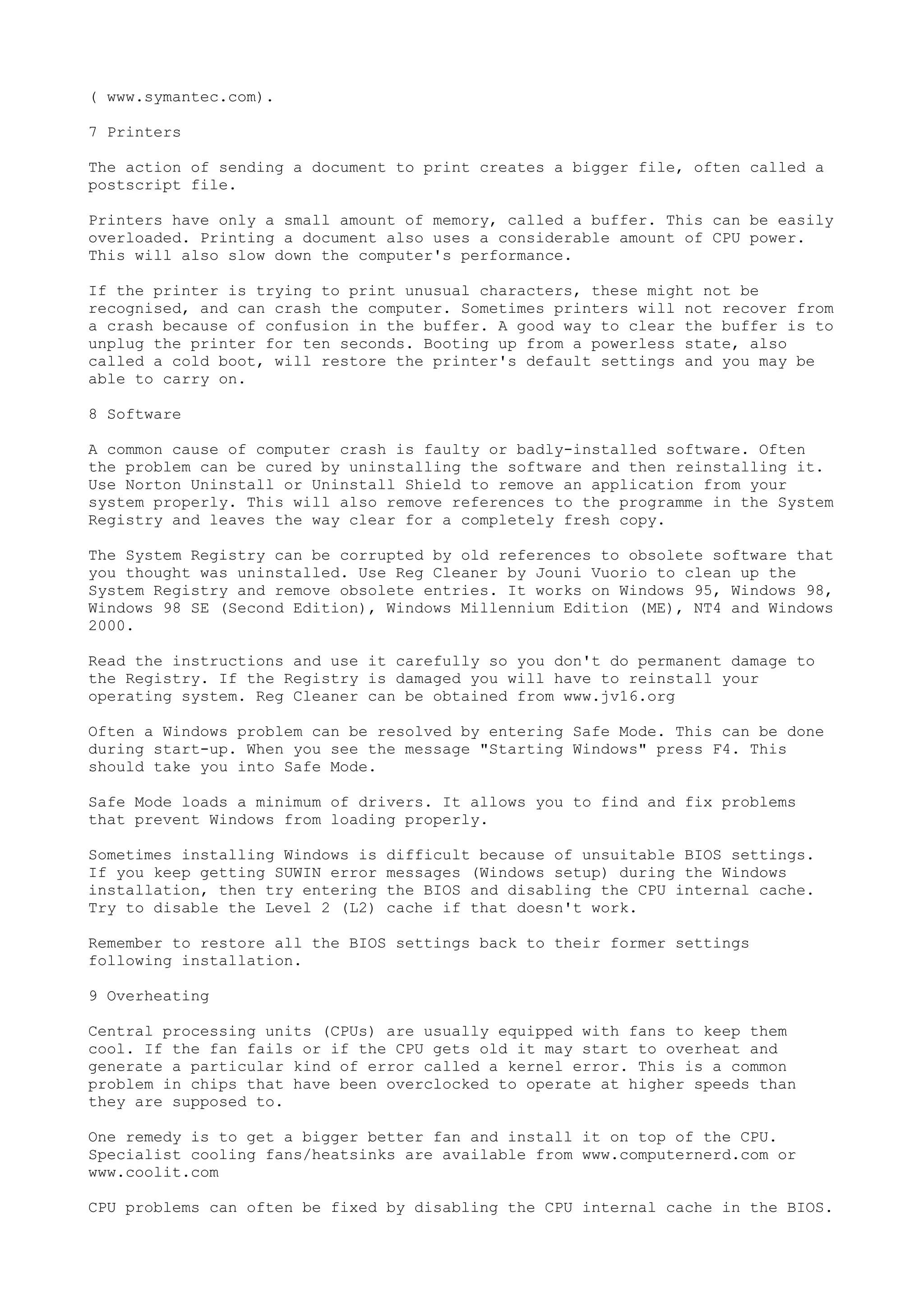 ( www.symantec.com).
7 Printers
The action of sending a document to print creates a bigger file, often called a
postscript file.
Printers have only a small amount of memory, called a buffer. This can be easily
overloaded. Printing a document also uses a considerable amount of CPU power.
This will also slow down the computer's performance.
If the printer is trying to print unusual characters, these might not be
recognised, and can crash the computer. Sometimes printers will not recover from
a crash because of confusion in the buffer. A good way to clear the buffer is to
unplug the printer for ten seconds. Booting up from a powerless state, also
called a cold boot, will restore the printer's default settings and you may be
able to carry on.
8 Software
A common cause of computer crash is faulty or badly-installed software. Often
the problem can be cured by uninstalling the software and then reinstalling it.
Use Norton Uninstall or Uninstall Shield to remove an application from your
system properly. This will also remove references to the programme in the System
Registry and leaves the way clear for a completely fresh copy.
The System Registry can be corrupted by old references to obsolete software that
you thought was uninstalled. Use Reg Cleaner by Jouni Vuorio to clean up the
System Registry and remove obsolete entries. It works on Windows 95, Windows 98,
Windows 98 SE (Second Edition), Windows Millennium Edition (ME), NT4 and Windows
2000.
Read the instructions and use it carefully so you don't do permanent damage to
the Registry. If the Registry is damaged you will have to reinstall your
operating system. Reg Cleaner can be obtained from www.jv16.org
Often a Windows problem can be resolved by entering Safe Mode. This can be done
during start-up. When you see the message "Starting Windows" press F4. This
should take you into Safe Mode.
Safe Mode loads a minimum of drivers. It allows you to find and fix problems
that prevent Windows from loading properly.
Sometimes installing Windows is
If you keep getting SUWIN error
installation, then try entering
Try to disable the Level 2 (L2)

difficult because of unsuitable BIOS settings.
messages (Windows setup) during the Windows
the BIOS and disabling the CPU internal cache.
cache if that doesn't work.

Remember to restore all the BIOS settings back to their former settings
following installation.
9 Overheating
Central processing units (CPUs) are usually equipped with fans to keep them
cool. If the fan fails or if the CPU gets old it may start to overheat and
generate a particular kind of error called a kernel error. This is a common
problem in chips that have been overclocked to operate at higher speeds than
they are supposed to.
One remedy is to get a bigger better fan and install it on top of the CPU.
Specialist cooling fans/heatsinks are available from www.computernerd.com or
www.coolit.com
CPU problems can often be fixed by disabling the CPU internal cache in the BIOS.

 