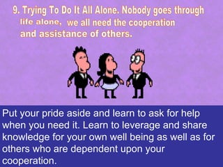 Put your pride aside and learn to ask for help
when you need it. Learn to leverage and share
knowledge for your own well being as well as for
others who are dependent upon your
cooperation.
 