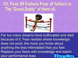 Far too many dreams have suffocated and died
because of it. Fear resides where knowledge
does not exist; the more you know about
anything the less intimidated that you feel.
Replace your fears with knowledge and watch
your performance leap.
 