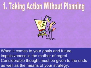 When it comes to your goals and future,
impulsiveness is the mother of regret.
Considerable thought must be given to the ends
as well as the means of your strategy.
 