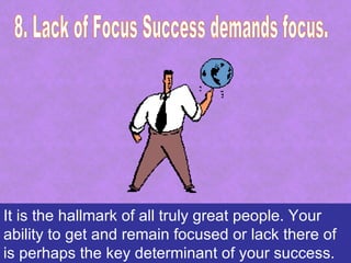 It is the hallmark of all truly great people. Your
ability to get and remain focused or lack there of
is perhaps the key determinant of your success.
 