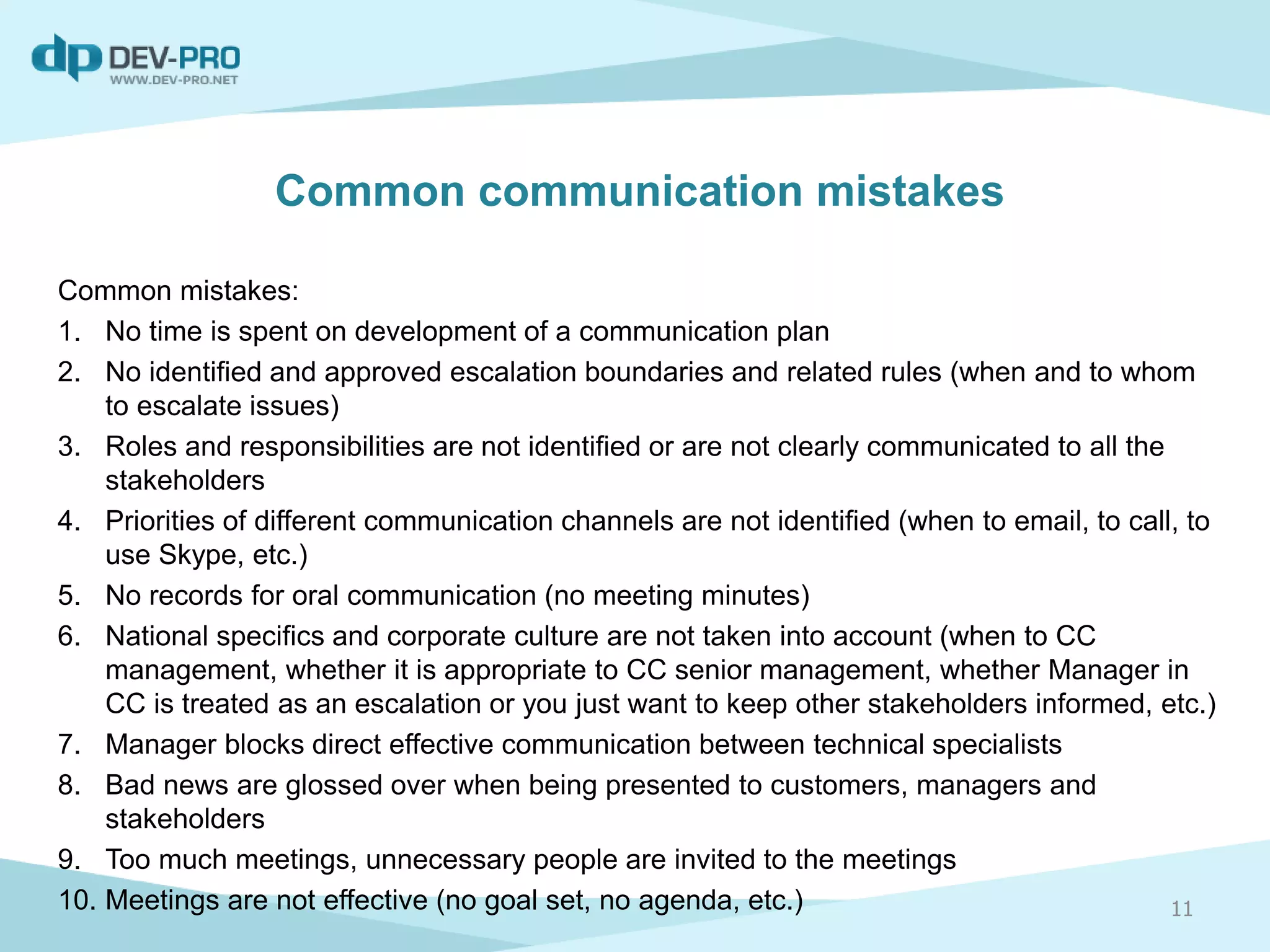 Common mistakes:
1. No time is spent on development of a communication plan
2. No identified and approved escalation boundaries and related rules (when and to whom
to escalate issues)
3. Roles and responsibilities are not identified or are not clearly communicated to all the
stakeholders
4. Priorities of different communication channels are not identified (when to email, to call, to
use Skype, etc.)
5. No records for oral communication (no meeting minutes)
6. National specifics and corporate culture are not taken into account (when to CC
management, whether it is appropriate to CC senior management, whether Manager in
CC is treated as an escalation or you just want to keep other stakeholders informed, etc.)
7. Manager blocks direct effective communication between technical specialists
8. Bad news are glossed over when being presented to customers, managers and
stakeholders
9. Too much meetings, unnecessary people are invited to the meetings
10. Meetings are not effective (no goal set, no agenda, etc.) 11
Common communication mistakes
 
