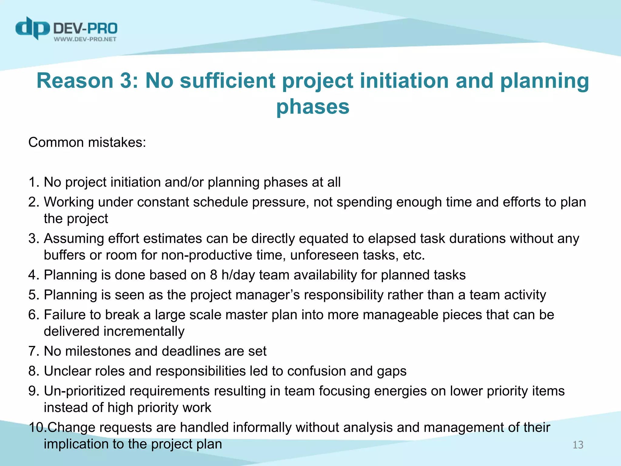 Reason 3: No sufficient project initiation and planning
phases
Common mistakes:
1. No project initiation and/or planning phases at all
2. Working under constant schedule pressure, not spending enough time and efforts to plan
the project
3. Assuming effort estimates can be directly equated to elapsed task durations without any
buffers or room for non-productive time, unforeseen tasks, etc.
4. Planning is done based on 8 h/day team availability for planned tasks
5. Planning is seen as the project manager’s responsibility rather than a team activity
6. Failure to break a large scale master plan into more manageable pieces that can be
delivered incrementally
7. No milestones and deadlines are set
8. Unclear roles and responsibilities led to confusion and gaps
9. Un-prioritized requirements resulting in team focusing energies on lower priority items
instead of high priority work
10.Change requests are handled informally without analysis and management of their
implication to the project plan 13
 