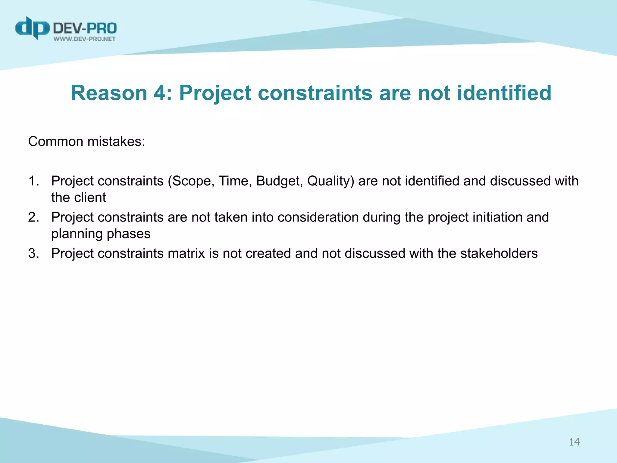 Reason 4: Project constraints are not identified
Common mistakes:
1. Project constraints (Scope, Time, Budget, Quality) are not identified and discussed with
the client
2. Project constraints are not taken into consideration during the project initiation and
planning phases
3. Project constraints matrix is not created and not discussed with the stakeholders
14
 